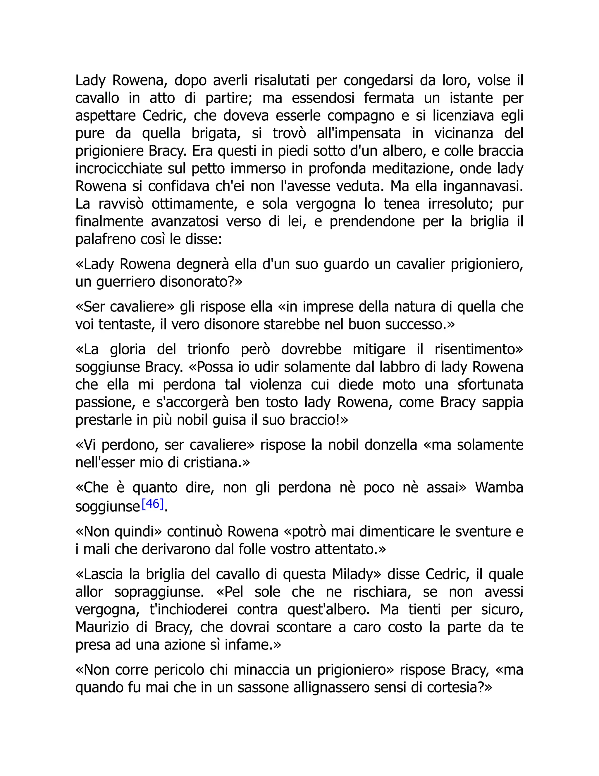 Lady Rowena, dopo averli risalutati per congedarsi da loro, volse il
cavallo in atto di partire; ma essendosi fermata un istante per
aspettare Cedric, che doveva esserle compagno e si licenziava egli
pure da quella brigata, si trovò all'impensata in vicinanza del
prigioniere Bracy. Era questi in piedi sotto d'un albero, e colle braccia
incrocicchiate sul petto immerso in profonda meditazione, onde lady
Rowena si confidava ch'ei non l'avesse veduta. Ma ella ingannavasi.
La ravvisò ottimamente, e sola vergogna lo tenea irresoluto; pur
finalmente avanzatosi verso di lei, e prendendone per la briglia il
palafreno così le disse:
«Lady Rowena degnerà ella d'un suo guardo un cavalier prigioniero,
un guerriero disonorato?»
«Ser cavaliere» gli rispose ella «in imprese della natura di quella che
voi tentaste, il vero disonore starebbe nel buon successo.»
«La gloria del trionfo però dovrebbe mitigare il risentimento»
soggiunse Bracy. «Possa io udir solamente dal labbro di lady Rowena
che ella mi perdona tal violenza cui diede moto una sfortunata
passione, e s'accorgerà ben tosto lady Rowena, come Bracy sappia
prestarle in più nobil guisa il suo braccio!»
«Vi perdono, ser cavaliere» rispose la nobil donzella «ma solamente
nell'esser mio di cristiana.»
«Che è quanto dire, non gli perdona nè poco nè assai» Wamba
soggiunse[46].
«Non quindi» continuò Rowena «potrò mai dimenticare le sventure e
i mali che derivarono dal folle vostro attentato.»
«Lascia la briglia del cavallo di questa Milady» disse Cedric, il quale
allor sopraggiunse. «Pel sole che ne rischiara, se non avessi
vergogna, t'inchioderei contra quest'albero. Ma tienti per sicuro,
Maurizio di Bracy, che dovrai scontare a caro costo la parte da te
presa ad una azione sì infame.»
«Non corre pericolo chi minaccia un prigioniero» rispose Bracy, «ma
quando fu mai che in un sassone allignassero sensi di cortesia?»
 