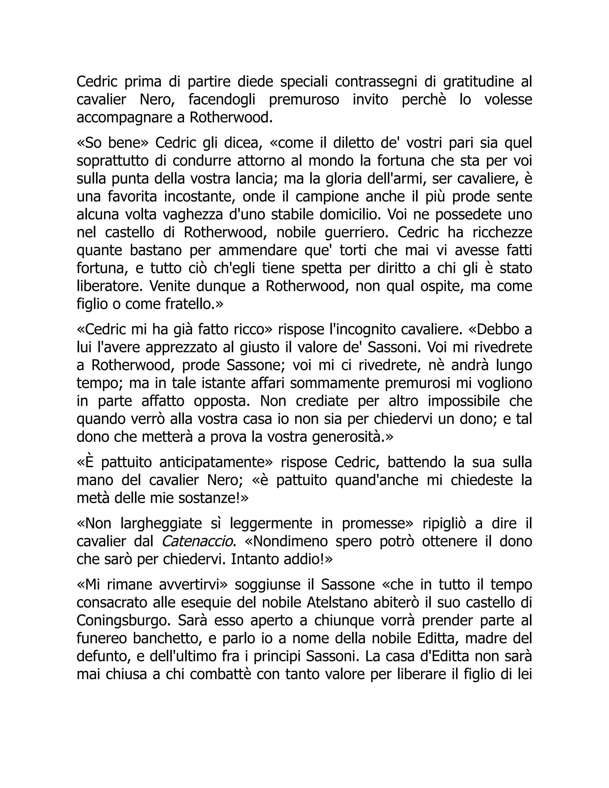 Cedric prima di partire diede speciali contrassegni di gratitudine al
cavalier Nero, facendogli premuroso invito perchè lo volesse
accompagnare a Rotherwood.
«So bene» Cedric gli dicea, «come il diletto de' vostri pari sia quel
soprattutto di condurre attorno al mondo la fortuna che sta per voi
sulla punta della vostra lancia; ma la gloria dell'armi, ser cavaliere, è
una favorita incostante, onde il campione anche il più prode sente
alcuna volta vaghezza d'uno stabile domicilio. Voi ne possedete uno
nel castello di Rotherwood, nobile guerriero. Cedric ha ricchezze
quante bastano per ammendare que' torti che mai vi avesse fatti
fortuna, e tutto ciò ch'egli tiene spetta per diritto a chi gli è stato
liberatore. Venite dunque a Rotherwood, non qual ospite, ma come
figlio o come fratello.»
«Cedric mi ha già fatto ricco» rispose l'incognito cavaliere. «Debbo a
lui l'avere apprezzato al giusto il valore de' Sassoni. Voi mi rivedrete
a Rotherwood, prode Sassone; voi mi ci rivedrete, nè andrà lungo
tempo; ma in tale istante affari sommamente premurosi mi vogliono
in parte affatto opposta. Non crediate per altro impossibile che
quando verrò alla vostra casa io non sia per chiedervi un dono; e tal
dono che metterà a prova la vostra generosità.»
«È pattuito anticipatamente» rispose Cedric, battendo la sua sulla
mano del cavalier Nero; «è pattuito quand'anche mi chiedeste la
metà delle mie sostanze!»
«Non largheggiate sì leggermente in promesse» ripigliò a dire il
cavalier dal Catenaccio. «Nondimeno spero potrò ottenere il dono
che sarò per chiedervi. Intanto addio!»
«Mi rimane avvertirvi» soggiunse il Sassone «che in tutto il tempo
consacrato alle esequie del nobile Atelstano abiterò il suo castello di
Coningsburgo. Sarà esso aperto a chiunque vorrà prender parte al
funereo banchetto, e parlo io a nome della nobile Editta, madre del
defunto, e dell'ultimo fra i principi Sassoni. La casa d'Editta non sarà
mai chiusa a chi combattè con tanto valore per liberare il figlio di lei
 