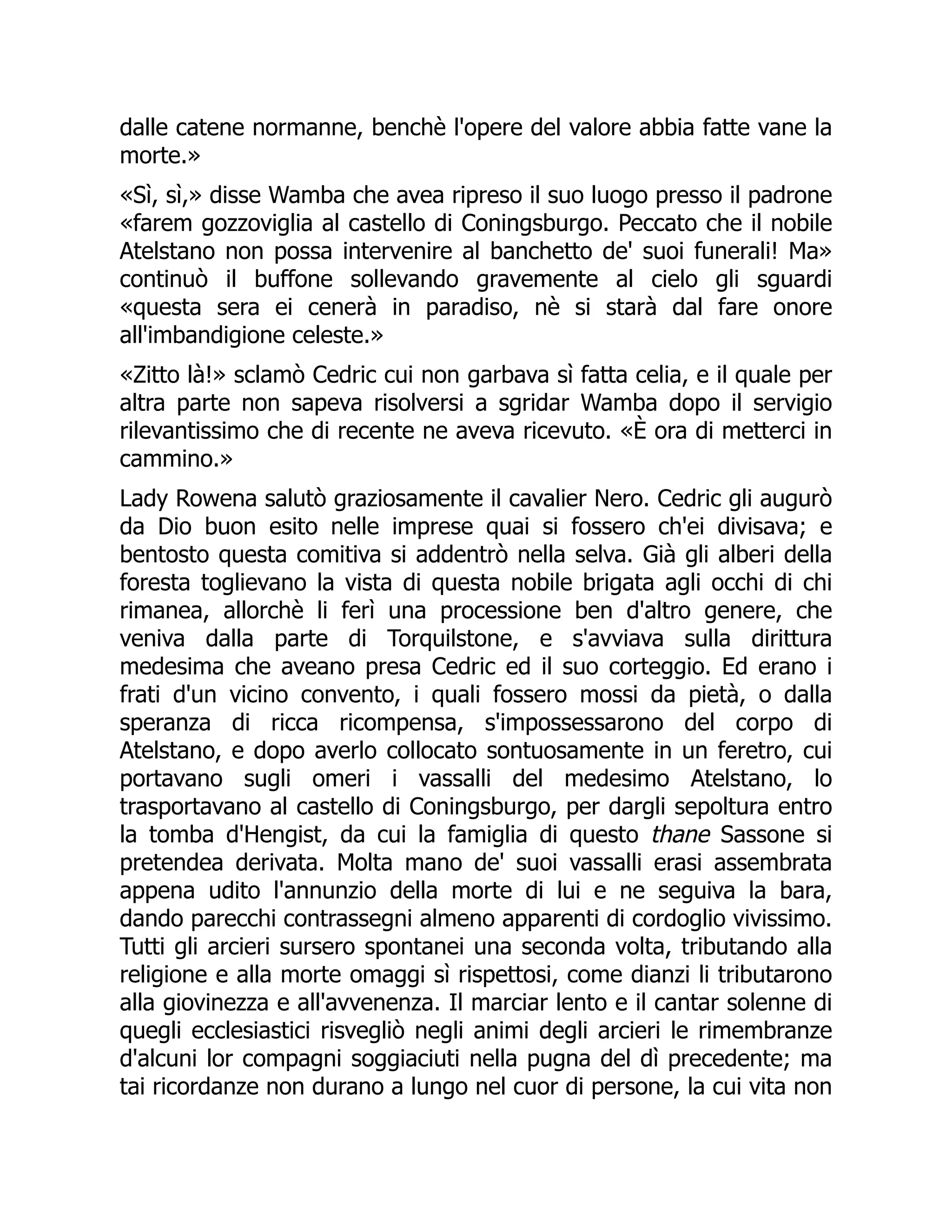 dalle catene normanne, benchè l'opere del valore abbia fatte vane la
morte.»
«Sì, sì,» disse Wamba che avea ripreso il suo luogo presso il padrone
«farem gozzoviglia al castello di Coningsburgo. Peccato che il nobile
Atelstano non possa intervenire al banchetto de' suoi funerali! Ma»
continuò il buffone sollevando gravemente al cielo gli sguardi
«questa sera ei cenerà in paradiso, nè si starà dal fare onore
all'imbandigione celeste.»
«Zitto là!» sclamò Cedric cui non garbava sì fatta celia, e il quale per
altra parte non sapeva risolversi a sgridar Wamba dopo il servigio
rilevantissimo che di recente ne aveva ricevuto. «È ora di metterci in
cammino.»
Lady Rowena salutò graziosamente il cavalier Nero. Cedric gli augurò
da Dio buon esito nelle imprese quai si fossero ch'ei divisava; e
bentosto questa comitiva si addentrò nella selva. Già gli alberi della
foresta toglievano la vista di questa nobile brigata agli occhi di chi
rimanea, allorchè li ferì una processione ben d'altro genere, che
veniva dalla parte di Torquilstone, e s'avviava sulla dirittura
medesima che aveano presa Cedric ed il suo corteggio. Ed erano i
frati d'un vicino convento, i quali fossero mossi da pietà, o dalla
speranza di ricca ricompensa, s'impossessarono del corpo di
Atelstano, e dopo averlo collocato sontuosamente in un feretro, cui
portavano sugli omeri i vassalli del medesimo Atelstano, lo
trasportavano al castello di Coningsburgo, per dargli sepoltura entro
la tomba d'Hengist, da cui la famiglia di questo thane Sassone si
pretendea derivata. Molta mano de' suoi vassalli erasi assembrata
appena udito l'annunzio della morte di lui e ne seguiva la bara,
dando parecchi contrassegni almeno apparenti di cordoglio vivissimo.
Tutti gli arcieri sursero spontanei una seconda volta, tributando alla
religione e alla morte omaggi sì rispettosi, come dianzi li tributarono
alla giovinezza e all'avvenenza. Il marciar lento e il cantar solenne di
quegli ecclesiastici risvegliò negli animi degli arcieri le rimembranze
d'alcuni lor compagni soggiaciuti nella pugna del dì precedente; ma
tai ricordanze non durano a lungo nel cuor di persone, la cui vita non
 