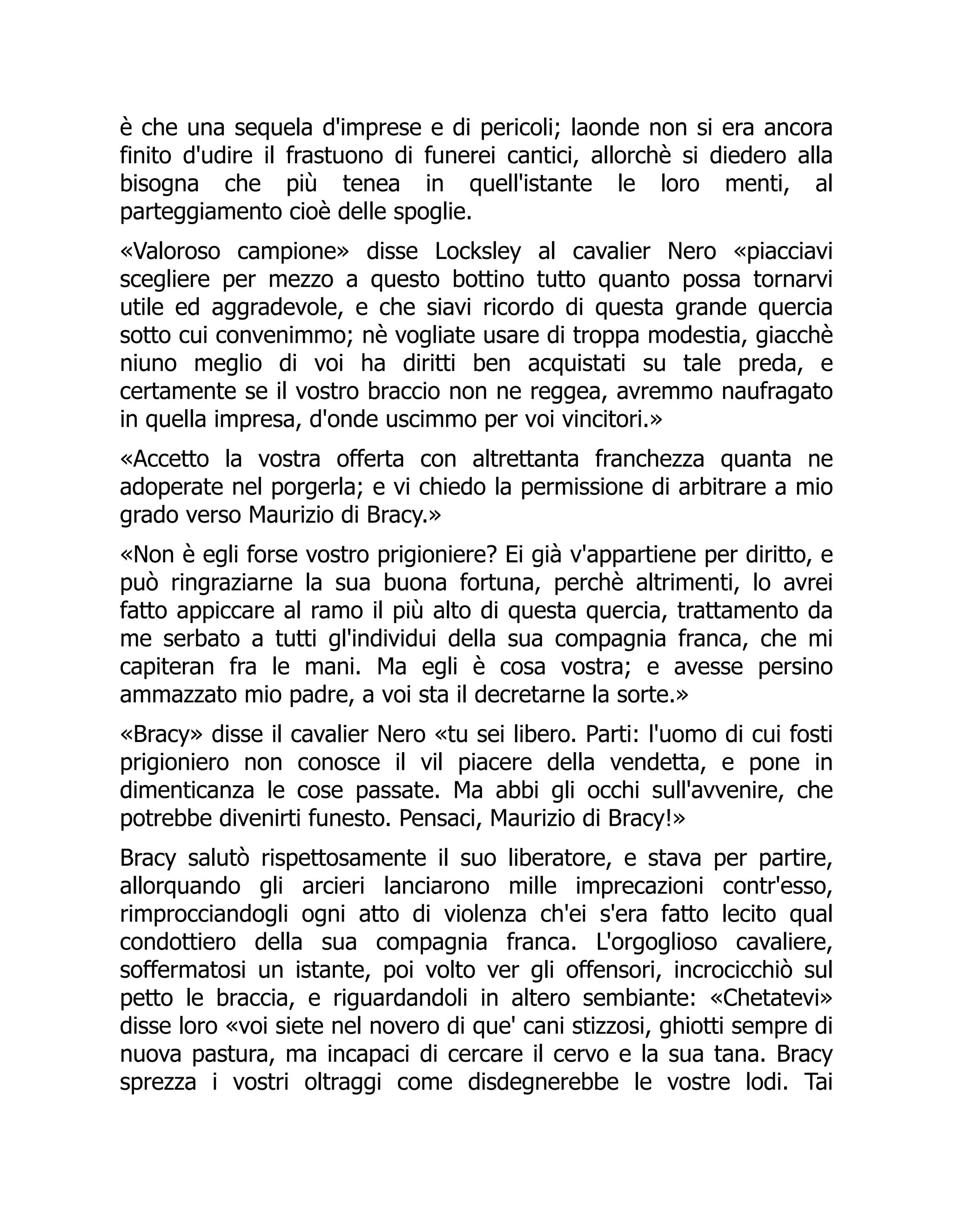 è che una sequela d'imprese e di pericoli; laonde non si era ancora
finito d'udire il frastuono di funerei cantici, allorchè si diedero alla
bisogna che più tenea in quell'istante le loro menti, al
parteggiamento cioè delle spoglie.
«Valoroso campione» disse Locksley al cavalier Nero «piacciavi
scegliere per mezzo a questo bottino tutto quanto possa tornarvi
utile ed aggradevole, e che siavi ricordo di questa grande quercia
sotto cui convenimmo; nè vogliate usare di troppa modestia, giacchè
niuno meglio di voi ha diritti ben acquistati su tale preda, e
certamente se il vostro braccio non ne reggea, avremmo naufragato
in quella impresa, d'onde uscimmo per voi vincitori.»
«Accetto la vostra offerta con altrettanta franchezza quanta ne
adoperate nel porgerla; e vi chiedo la permissione di arbitrare a mio
grado verso Maurizio di Bracy.»
«Non è egli forse vostro prigioniere? Ei già v'appartiene per diritto, e
può ringraziarne la sua buona fortuna, perchè altrimenti, lo avrei
fatto appiccare al ramo il più alto di questa quercia, trattamento da
me serbato a tutti gl'individui della sua compagnia franca, che mi
capiteran fra le mani. Ma egli è cosa vostra; e avesse persino
ammazzato mio padre, a voi sta il decretarne la sorte.»
«Bracy» disse il cavalier Nero «tu sei libero. Parti: l'uomo di cui fosti
prigioniero non conosce il vil piacere della vendetta, e pone in
dimenticanza le cose passate. Ma abbi gli occhi sull'avvenire, che
potrebbe divenirti funesto. Pensaci, Maurizio di Bracy!»
Bracy salutò rispettosamente il suo liberatore, e stava per partire,
allorquando gli arcieri lanciarono mille imprecazioni contr'esso,
rimprocciandogli ogni atto di violenza ch'ei s'era fatto lecito qual
condottiero della sua compagnia franca. L'orgoglioso cavaliere,
soffermatosi un istante, poi volto ver gli offensori, incrocicchiò sul
petto le braccia, e riguardandoli in altero sembiante: «Chetatevi»
disse loro «voi siete nel novero di que' cani stizzosi, ghiotti sempre di
nuova pastura, ma incapaci di cercare il cervo e la sua tana. Bracy
sprezza i vostri oltraggi come disdegnerebbe le vostre lodi. Tai
 