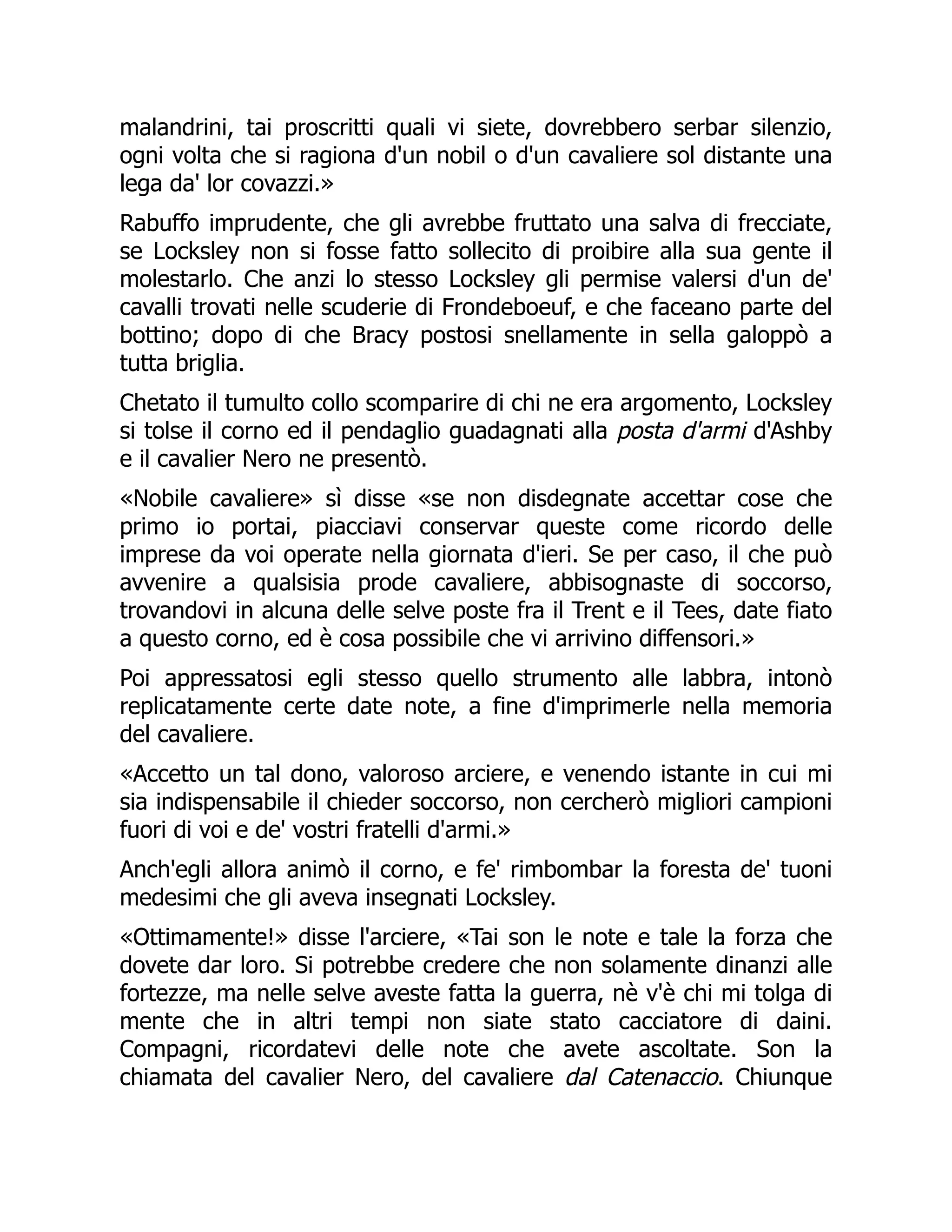 malandrini, tai proscritti quali vi siete, dovrebbero serbar silenzio,
ogni volta che si ragiona d'un nobil o d'un cavaliere sol distante una
lega da' lor covazzi.»
Rabuffo imprudente, che gli avrebbe fruttato una salva di frecciate,
se Locksley non si fosse fatto sollecito di proibire alla sua gente il
molestarlo. Che anzi lo stesso Locksley gli permise valersi d'un de'
cavalli trovati nelle scuderie di Frondeboeuf, e che faceano parte del
bottino; dopo di che Bracy postosi snellamente in sella galoppò a
tutta briglia.
Chetato il tumulto collo scomparire di chi ne era argomento, Locksley
si tolse il corno ed il pendaglio guadagnati alla posta d'armi d'Ashby
e il cavalier Nero ne presentò.
«Nobile cavaliere» sì disse «se non disdegnate accettar cose che
primo io portai, piacciavi conservar queste come ricordo delle
imprese da voi operate nella giornata d'ieri. Se per caso, il che può
avvenire a qualsisia prode cavaliere, abbisognaste di soccorso,
trovandovi in alcuna delle selve poste fra il Trent e il Tees, date fiato
a questo corno, ed è cosa possibile che vi arrivino diffensori.»
Poi appressatosi egli stesso quello strumento alle labbra, intonò
replicatamente certe date note, a fine d'imprimerle nella memoria
del cavaliere.
«Accetto un tal dono, valoroso arciere, e venendo istante in cui mi
sia indispensabile il chieder soccorso, non cercherò migliori campioni
fuori di voi e de' vostri fratelli d'armi.»
Anch'egli allora animò il corno, e fe' rimbombar la foresta de' tuoni
medesimi che gli aveva insegnati Locksley.
«Ottimamente!» disse l'arciere, «Tai son le note e tale la forza che
dovete dar loro. Si potrebbe credere che non solamente dinanzi alle
fortezze, ma nelle selve aveste fatta la guerra, nè v'è chi mi tolga di
mente che in altri tempi non siate stato cacciatore di daini.
Compagni, ricordatevi delle note che avete ascoltate. Son la
chiamata del cavalier Nero, del cavaliere dal Catenaccio. Chiunque
 