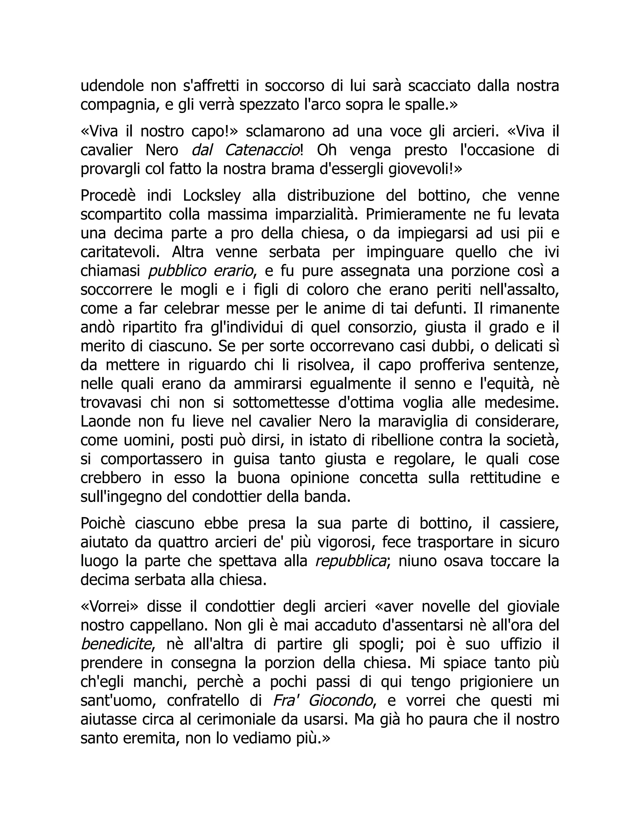 udendole non s'affretti in soccorso di lui sarà scacciato dalla nostra
compagnia, e gli verrà spezzato l'arco sopra le spalle.»
«Viva il nostro capo!» sclamarono ad una voce gli arcieri. «Viva il
cavalier Nero dal Catenaccio! Oh venga presto l'occasione di
provargli col fatto la nostra brama d'essergli giovevoli!»
Procedè indi Locksley alla distribuzione del bottino, che venne
scompartito colla massima imparzialità. Primieramente ne fu levata
una decima parte a pro della chiesa, o da impiegarsi ad usi pii e
caritatevoli. Altra venne serbata per impinguare quello che ivi
chiamasi pubblico erario, e fu pure assegnata una porzione così a
soccorrere le mogli e i figli di coloro che erano periti nell'assalto,
come a far celebrar messe per le anime di tai defunti. Il rimanente
andò ripartito fra gl'individui di quel consorzio, giusta il grado e il
merito di ciascuno. Se per sorte occorrevano casi dubbi, o delicati sì
da mettere in riguardo chi li risolvea, il capo profferiva sentenze,
nelle quali erano da ammirarsi egualmente il senno e l'equità, nè
trovavasi chi non si sottomettesse d'ottima voglia alle medesime.
Laonde non fu lieve nel cavalier Nero la maraviglia di considerare,
come uomini, posti può dirsi, in istato di ribellione contra la società,
si comportassero in guisa tanto giusta e regolare, le quali cose
crebbero in esso la buona opinione concetta sulla rettitudine e
sull'ingegno del condottier della banda.
Poichè ciascuno ebbe presa la sua parte di bottino, il cassiere,
aiutato da quattro arcieri de' più vigorosi, fece trasportare in sicuro
luogo la parte che spettava alla repubblica; niuno osava toccare la
decima serbata alla chiesa.
«Vorrei» disse il condottier degli arcieri «aver novelle del gioviale
nostro cappellano. Non gli è mai accaduto d'assentarsi nè all'ora del
benedicite, nè all'altra di partire gli spogli; poi è suo uffizio il
prendere in consegna la porzion della chiesa. Mi spiace tanto più
ch'egli manchi, perchè a pochi passi di qui tengo prigioniere un
sant'uomo, confratello di Fra' Giocondo, e vorrei che questi mi
aiutasse circa al cerimoniale da usarsi. Ma già ho paura che il nostro
santo eremita, non lo vediamo più.»
 