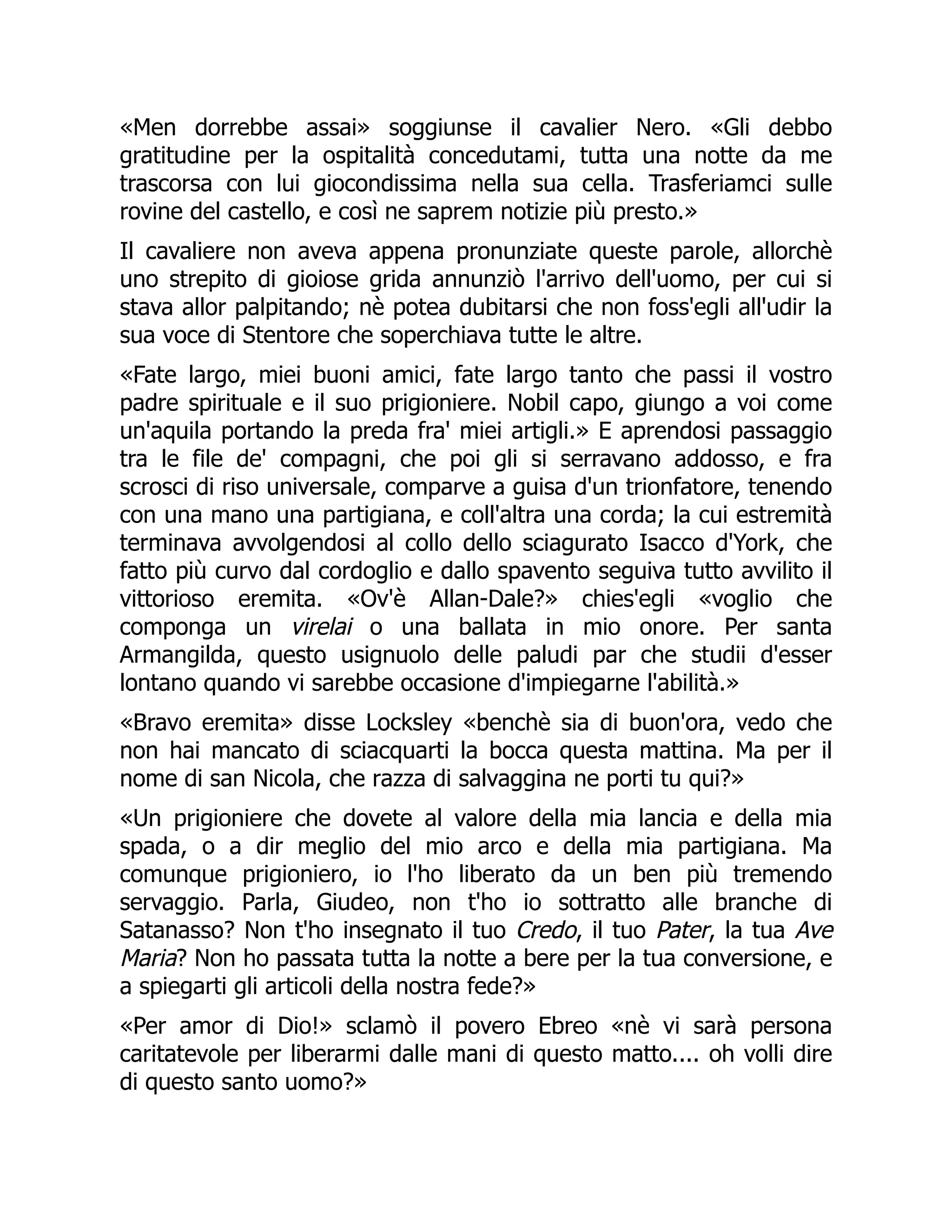 «Men dorrebbe assai» soggiunse il cavalier Nero. «Gli debbo
gratitudine per la ospitalità concedutami, tutta una notte da me
trascorsa con lui giocondissima nella sua cella. Trasferiamci sulle
rovine del castello, e così ne saprem notizie più presto.»
Il cavaliere non aveva appena pronunziate queste parole, allorchè
uno strepito di gioiose grida annunziò l'arrivo dell'uomo, per cui si
stava allor palpitando; nè potea dubitarsi che non foss'egli all'udir la
sua voce di Stentore che soperchiava tutte le altre.
«Fate largo, miei buoni amici, fate largo tanto che passi il vostro
padre spirituale e il suo prigioniere. Nobil capo, giungo a voi come
un'aquila portando la preda fra' miei artigli.» E aprendosi passaggio
tra le file de' compagni, che poi gli si serravano addosso, e fra
scrosci di riso universale, comparve a guisa d'un trionfatore, tenendo
con una mano una partigiana, e coll'altra una corda; la cui estremità
terminava avvolgendosi al collo dello sciagurato Isacco d'York, che
fatto più curvo dal cordoglio e dallo spavento seguiva tutto avvilito il
vittorioso eremita. «Ov'è Allan-Dale?» chies'egli «voglio che
componga un virelai o una ballata in mio onore. Per santa
Armangilda, questo usignuolo delle paludi par che studii d'esser
lontano quando vi sarebbe occasione d'impiegarne l'abilità.»
«Bravo eremita» disse Locksley «benchè sia di buon'ora, vedo che
non hai mancato di sciacquarti la bocca questa mattina. Ma per il
nome di san Nicola, che razza di salvaggina ne porti tu qui?»
«Un prigioniere che dovete al valore della mia lancia e della mia
spada, o a dir meglio del mio arco e della mia partigiana. Ma
comunque prigioniero, io l'ho liberato da un ben più tremendo
servaggio. Parla, Giudeo, non t'ho io sottratto alle branche di
Satanasso? Non t'ho insegnato il tuo Credo, il tuo Pater, la tua Ave
Maria? Non ho passata tutta la notte a bere per la tua conversione, e
a spiegarti gli articoli della nostra fede?»
«Per amor di Dio!» sclamò il povero Ebreo «nè vi sarà persona
caritatevole per liberarmi dalle mani di questo matto.... oh volli dire
di questo santo uomo?»
 