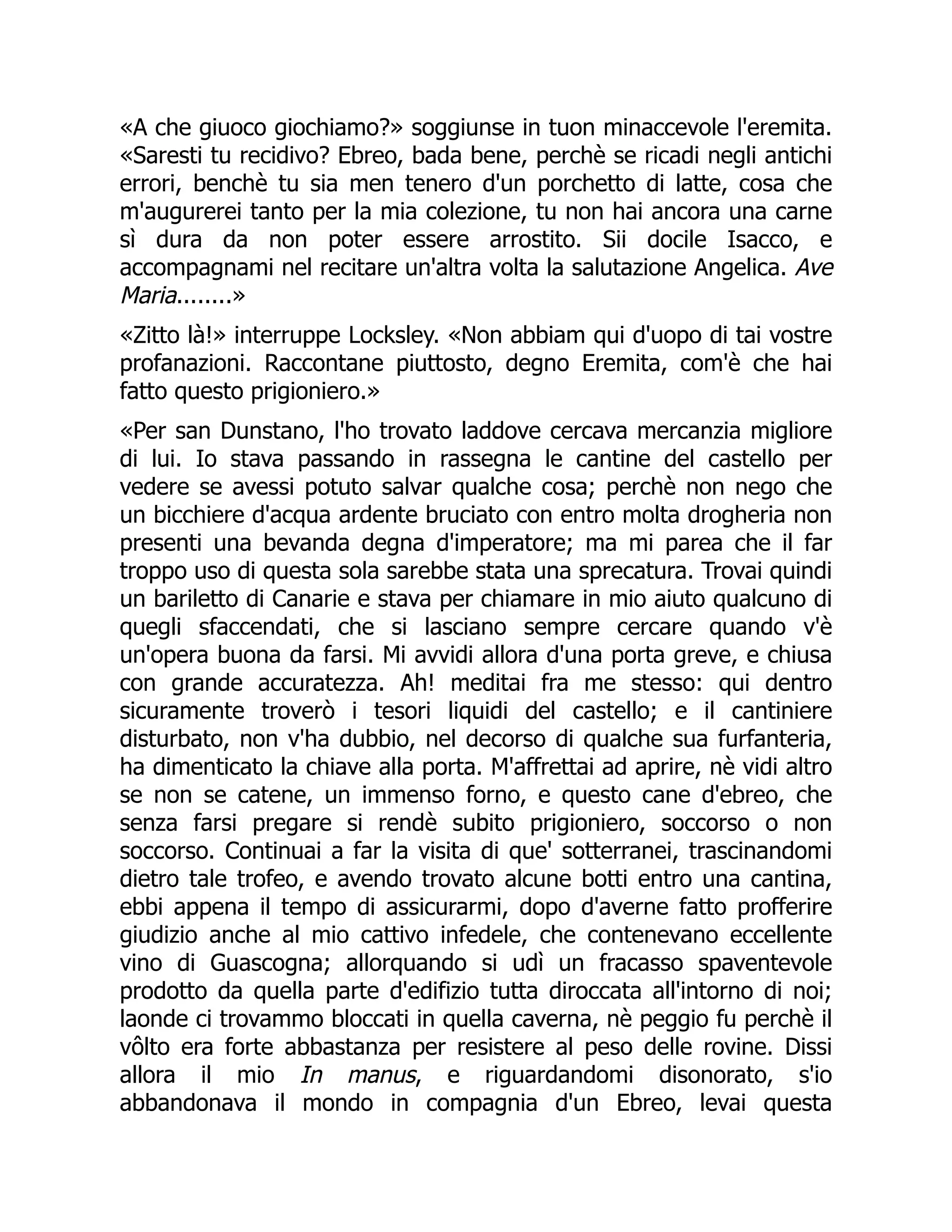 «A che giuoco giochiamo?» soggiunse in tuon minaccevole l'eremita.
«Saresti tu recidivo? Ebreo, bada bene, perchè se ricadi negli antichi
errori, benchè tu sia men tenero d'un porchetto di latte, cosa che
m'augurerei tanto per la mia colezione, tu non hai ancora una carne
sì dura da non poter essere arrostito. Sii docile Isacco, e
accompagnami nel recitare un'altra volta la salutazione Angelica. Ave
Maria........»
«Zitto là!» interruppe Locksley. «Non abbiam qui d'uopo di tai vostre
profanazioni. Raccontane piuttosto, degno Eremita, com'è che hai
fatto questo prigioniero.»
«Per san Dunstano, l'ho trovato laddove cercava mercanzia migliore
di lui. Io stava passando in rassegna le cantine del castello per
vedere se avessi potuto salvar qualche cosa; perchè non nego che
un bicchiere d'acqua ardente bruciato con entro molta drogheria non
presenti una bevanda degna d'imperatore; ma mi parea che il far
troppo uso di questa sola sarebbe stata una sprecatura. Trovai quindi
un bariletto di Canarie e stava per chiamare in mio aiuto qualcuno di
quegli sfaccendati, che si lasciano sempre cercare quando v'è
un'opera buona da farsi. Mi avvidi allora d'una porta greve, e chiusa
con grande accuratezza. Ah! meditai fra me stesso: qui dentro
sicuramente troverò i tesori liquidi del castello; e il cantiniere
disturbato, non v'ha dubbio, nel decorso di qualche sua furfanteria,
ha dimenticato la chiave alla porta. M'affrettai ad aprire, nè vidi altro
se non se catene, un immenso forno, e questo cane d'ebreo, che
senza farsi pregare si rendè subito prigioniero, soccorso o non
soccorso. Continuai a far la visita di que' sotterranei, trascinandomi
dietro tale trofeo, e avendo trovato alcune botti entro una cantina,
ebbi appena il tempo di assicurarmi, dopo d'averne fatto profferire
giudizio anche al mio cattivo infedele, che contenevano eccellente
vino di Guascogna; allorquando si udì un fracasso spaventevole
prodotto da quella parte d'edifizio tutta diroccata all'intorno di noi;
laonde ci trovammo bloccati in quella caverna, nè peggio fu perchè il
vôlto era forte abbastanza per resistere al peso delle rovine. Dissi
allora il mio In manus, e riguardandomi disonorato, s'io
abbandonava il mondo in compagnia d'un Ebreo, levai questa
 