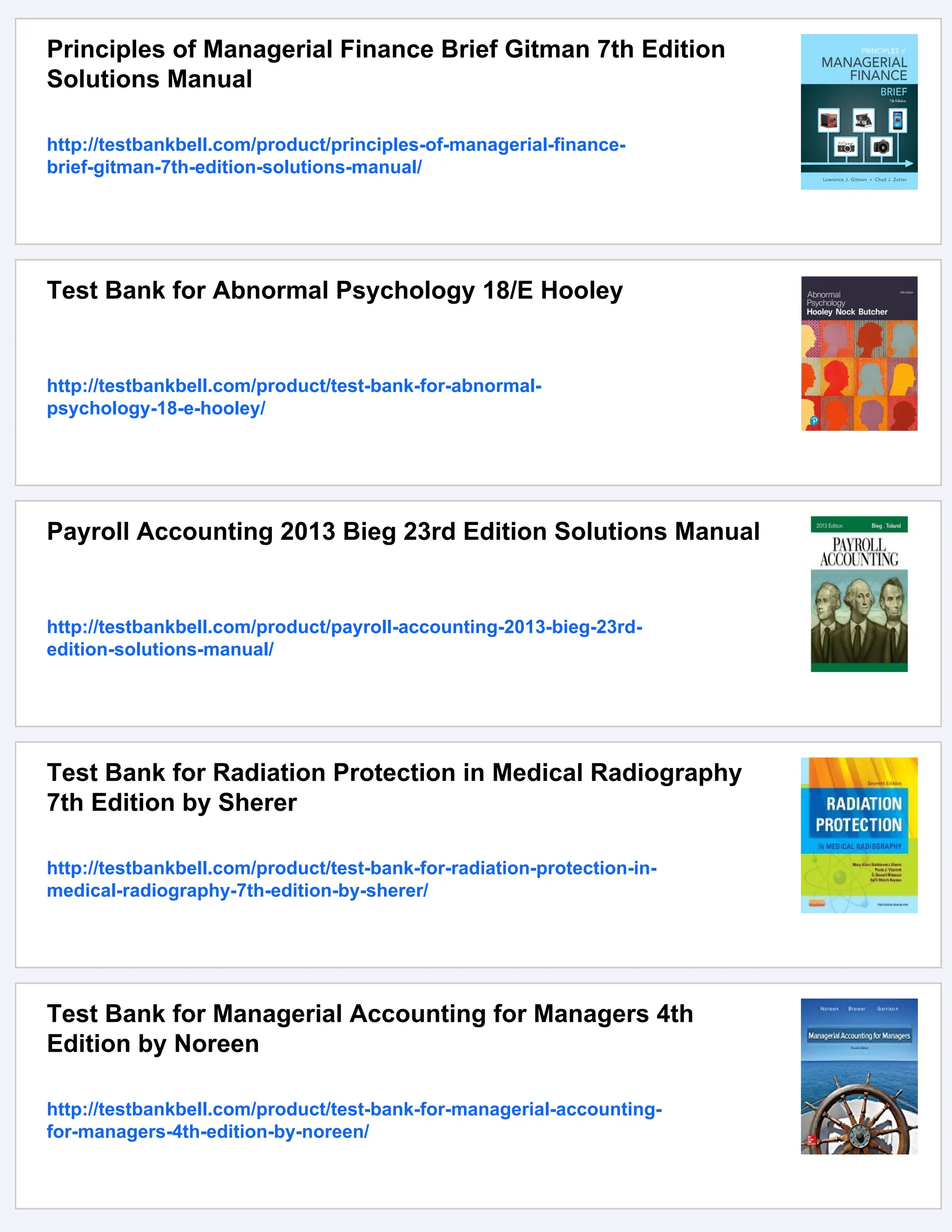 Principles of Managerial Finance Brief Gitman 7th Edition
Solutions Manual
http://testbankbell.com/product/principles-of-managerial-finance-
brief-gitman-7th-edition-solutions-manual/
Test Bank for Abnormal Psychology 18/E Hooley
http://testbankbell.com/product/test-bank-for-abnormal-
psychology-18-e-hooley/
Payroll Accounting 2013 Bieg 23rd Edition Solutions Manual
http://testbankbell.com/product/payroll-accounting-2013-bieg-23rd-
edition-solutions-manual/
Test Bank for Radiation Protection in Medical Radiography
7th Edition by Sherer
http://testbankbell.com/product/test-bank-for-radiation-protection-in-
medical-radiography-7th-edition-by-sherer/
Test Bank for Managerial Accounting for Managers 4th
Edition by Noreen
http://testbankbell.com/product/test-bank-for-managerial-accounting-
for-managers-4th-edition-by-noreen/
 