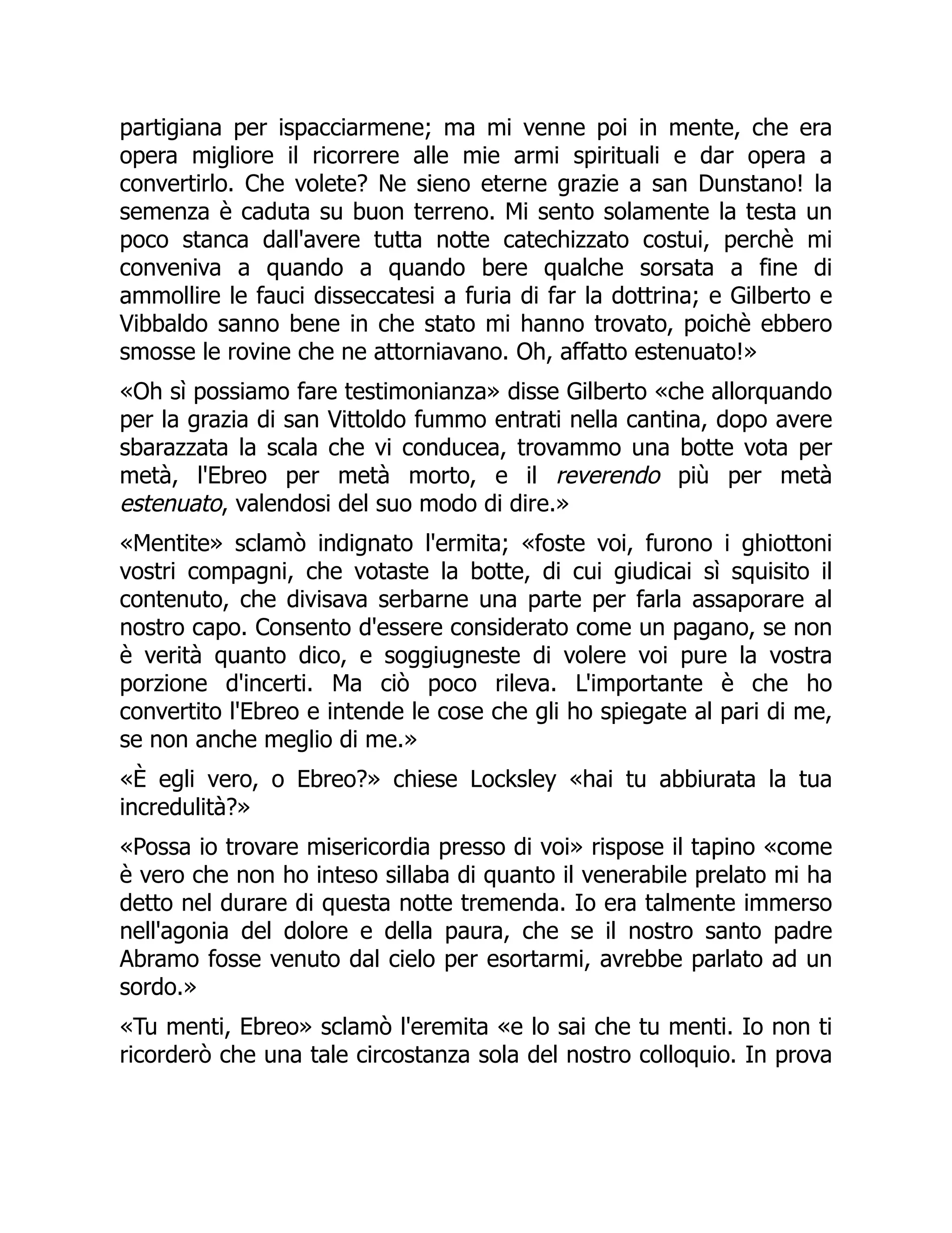 partigiana per ispacciarmene; ma mi venne poi in mente, che era
opera migliore il ricorrere alle mie armi spirituali e dar opera a
convertirlo. Che volete? Ne sieno eterne grazie a san Dunstano! la
semenza è caduta su buon terreno. Mi sento solamente la testa un
poco stanca dall'avere tutta notte catechizzato costui, perchè mi
conveniva a quando a quando bere qualche sorsata a fine di
ammollire le fauci disseccatesi a furia di far la dottrina; e Gilberto e
Vibbaldo sanno bene in che stato mi hanno trovato, poichè ebbero
smosse le rovine che ne attorniavano. Oh, affatto estenuato!»
«Oh sì possiamo fare testimonianza» disse Gilberto «che allorquando
per la grazia di san Vittoldo fummo entrati nella cantina, dopo avere
sbarazzata la scala che vi conducea, trovammo una botte vota per
metà, l'Ebreo per metà morto, e il reverendo più per metà
estenuato, valendosi del suo modo di dire.»
«Mentite» sclamò indignato l'ermita; «foste voi, furono i ghiottoni
vostri compagni, che votaste la botte, di cui giudicai sì squisito il
contenuto, che divisava serbarne una parte per farla assaporare al
nostro capo. Consento d'essere considerato come un pagano, se non
è verità quanto dico, e soggiugneste di volere voi pure la vostra
porzione d'incerti. Ma ciò poco rileva. L'importante è che ho
convertito l'Ebreo e intende le cose che gli ho spiegate al pari di me,
se non anche meglio di me.»
«È egli vero, o Ebreo?» chiese Locksley «hai tu abbiurata la tua
incredulità?»
«Possa io trovare misericordia presso di voi» rispose il tapino «come
è vero che non ho inteso sillaba di quanto il venerabile prelato mi ha
detto nel durare di questa notte tremenda. Io era talmente immerso
nell'agonia del dolore e della paura, che se il nostro santo padre
Abramo fosse venuto dal cielo per esortarmi, avrebbe parlato ad un
sordo.»
«Tu menti, Ebreo» sclamò l'eremita «e lo sai che tu menti. Io non ti
ricorderò che una tale circostanza sola del nostro colloquio. In prova
 