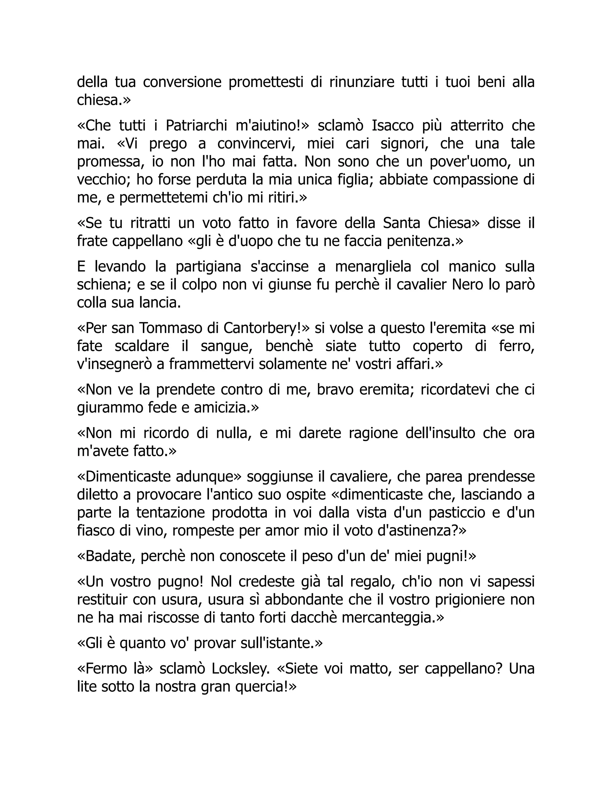 della tua conversione promettesti di rinunziare tutti i tuoi beni alla
chiesa.»
«Che tutti i Patriarchi m'aiutino!» sclamò Isacco più atterrito che
mai. «Vi prego a convincervi, miei cari signori, che una tale
promessa, io non l'ho mai fatta. Non sono che un pover'uomo, un
vecchio; ho forse perduta la mia unica figlia; abbiate compassione di
me, e permettetemi ch'io mi ritiri.»
«Se tu ritratti un voto fatto in favore della Santa Chiesa» disse il
frate cappellano «gli è d'uopo che tu ne faccia penitenza.»
E levando la partigiana s'accinse a menargliela col manico sulla
schiena; e se il colpo non vi giunse fu perchè il cavalier Nero lo parò
colla sua lancia.
«Per san Tommaso di Cantorbery!» si volse a questo l'eremita «se mi
fate scaldare il sangue, benchè siate tutto coperto di ferro,
v'insegnerò a frammettervi solamente ne' vostri affari.»
«Non ve la prendete contro di me, bravo eremita; ricordatevi che ci
giurammo fede e amicizia.»
«Non mi ricordo di nulla, e mi darete ragione dell'insulto che ora
m'avete fatto.»
«Dimenticaste adunque» soggiunse il cavaliere, che parea prendesse
diletto a provocare l'antico suo ospite «dimenticaste che, lasciando a
parte la tentazione prodotta in voi dalla vista d'un pasticcio e d'un
fiasco di vino, rompeste per amor mio il voto d'astinenza?»
«Badate, perchè non conoscete il peso d'un de' miei pugni!»
«Un vostro pugno! Nol credeste già tal regalo, ch'io non vi sapessi
restituir con usura, usura sì abbondante che il vostro prigioniere non
ne ha mai riscosse di tanto forti dacchè mercanteggia.»
«Gli è quanto vo' provar sull'istante.»
«Fermo là» sclamò Locksley. «Siete voi matto, ser cappellano? Una
lite sotto la nostra gran quercia!»
 
