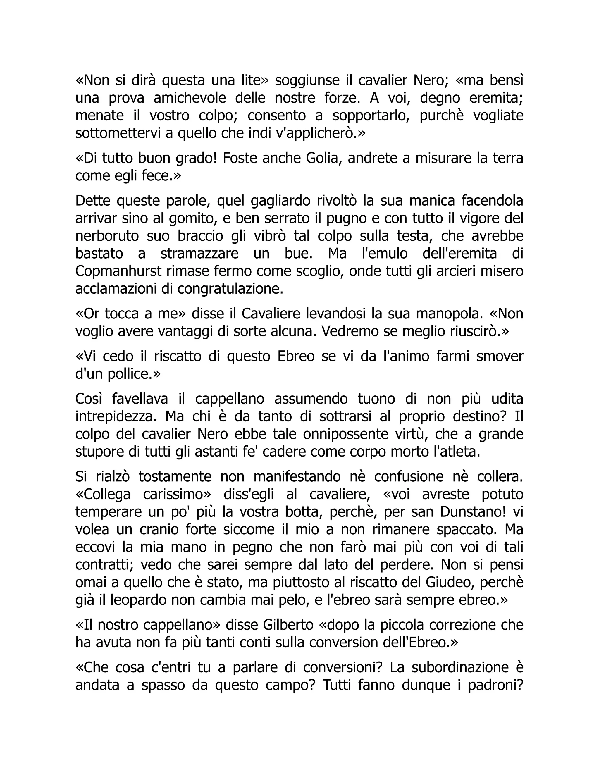 «Non si dirà questa una lite» soggiunse il cavalier Nero; «ma bensì
una prova amichevole delle nostre forze. A voi, degno eremita;
menate il vostro colpo; consento a sopportarlo, purchè vogliate
sottomettervi a quello che indi v'applicherò.»
«Di tutto buon grado! Foste anche Golia, andrete a misurare la terra
come egli fece.»
Dette queste parole, quel gagliardo rivoltò la sua manica facendola
arrivar sino al gomito, e ben serrato il pugno e con tutto il vigore del
nerboruto suo braccio gli vibrò tal colpo sulla testa, che avrebbe
bastato a stramazzare un bue. Ma l'emulo dell'eremita di
Copmanhurst rimase fermo come scoglio, onde tutti gli arcieri misero
acclamazioni di congratulazione.
«Or tocca a me» disse il Cavaliere levandosi la sua manopola. «Non
voglio avere vantaggi di sorte alcuna. Vedremo se meglio riuscirò.»
«Vi cedo il riscatto di questo Ebreo se vi da l'animo farmi smover
d'un pollice.»
Così favellava il cappellano assumendo tuono di non più udita
intrepidezza. Ma chi è da tanto di sottrarsi al proprio destino? Il
colpo del cavalier Nero ebbe tale onnipossente virtù, che a grande
stupore di tutti gli astanti fe' cadere come corpo morto l'atleta.
Si rialzò tostamente non manifestando nè confusione nè collera.
«Collega carissimo» diss'egli al cavaliere, «voi avreste potuto
temperare un po' più la vostra botta, perchè, per san Dunstano! vi
volea un cranio forte siccome il mio a non rimanere spaccato. Ma
eccovi la mia mano in pegno che non farò mai più con voi di tali
contratti; vedo che sarei sempre dal lato del perdere. Non si pensi
omai a quello che è stato, ma piuttosto al riscatto del Giudeo, perchè
già il leopardo non cambia mai pelo, e l'ebreo sarà sempre ebreo.»
«Il nostro cappellano» disse Gilberto «dopo la piccola correzione che
ha avuta non fa più tanti conti sulla conversion dell'Ebreo.»
«Che cosa c'entri tu a parlare di conversioni? La subordinazione è
andata a spasso da questo campo? Tutti fanno dunque i padroni?
 