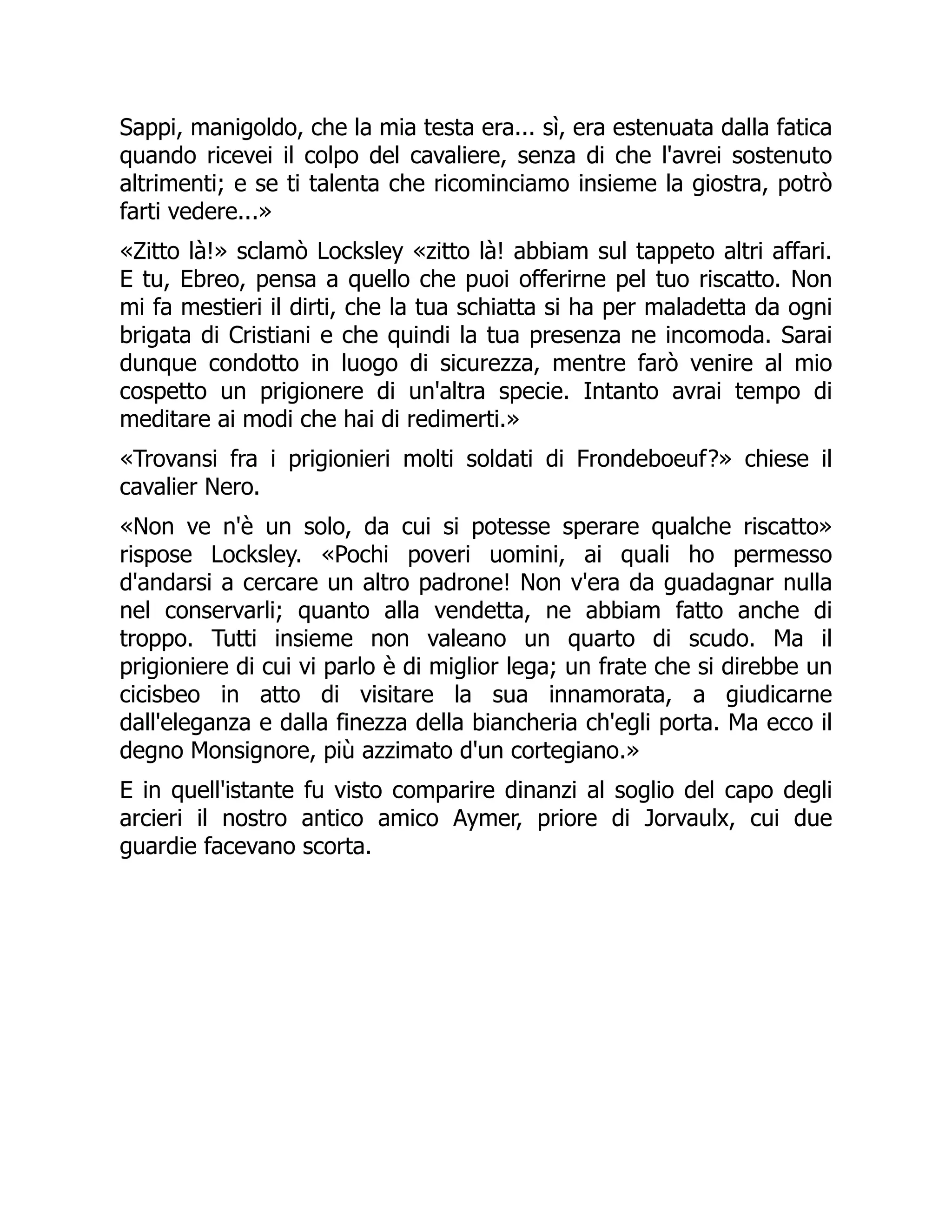 Sappi, manigoldo, che la mia testa era... sì, era estenuata dalla fatica
quando ricevei il colpo del cavaliere, senza di che l'avrei sostenuto
altrimenti; e se ti talenta che ricominciamo insieme la giostra, potrò
farti vedere...»
«Zitto là!» sclamò Locksley «zitto là! abbiam sul tappeto altri affari.
E tu, Ebreo, pensa a quello che puoi offerirne pel tuo riscatto. Non
mi fa mestieri il dirti, che la tua schiatta si ha per maladetta da ogni
brigata di Cristiani e che quindi la tua presenza ne incomoda. Sarai
dunque condotto in luogo di sicurezza, mentre farò venire al mio
cospetto un prigionere di un'altra specie. Intanto avrai tempo di
meditare ai modi che hai di redimerti.»
«Trovansi fra i prigionieri molti soldati di Frondeboeuf?» chiese il
cavalier Nero.
«Non ve n'è un solo, da cui si potesse sperare qualche riscatto»
rispose Locksley. «Pochi poveri uomini, ai quali ho permesso
d'andarsi a cercare un altro padrone! Non v'era da guadagnar nulla
nel conservarli; quanto alla vendetta, ne abbiam fatto anche di
troppo. Tutti insieme non valeano un quarto di scudo. Ma il
prigioniere di cui vi parlo è di miglior lega; un frate che si direbbe un
cicisbeo in atto di visitare la sua innamorata, a giudicarne
dall'eleganza e dalla finezza della biancheria ch'egli porta. Ma ecco il
degno Monsignore, più azzimato d'un cortegiano.»
E in quell'istante fu visto comparire dinanzi al soglio del capo degli
arcieri il nostro antico amico Aymer, priore di Jorvaulx, cui due
guardie facevano scorta.
 