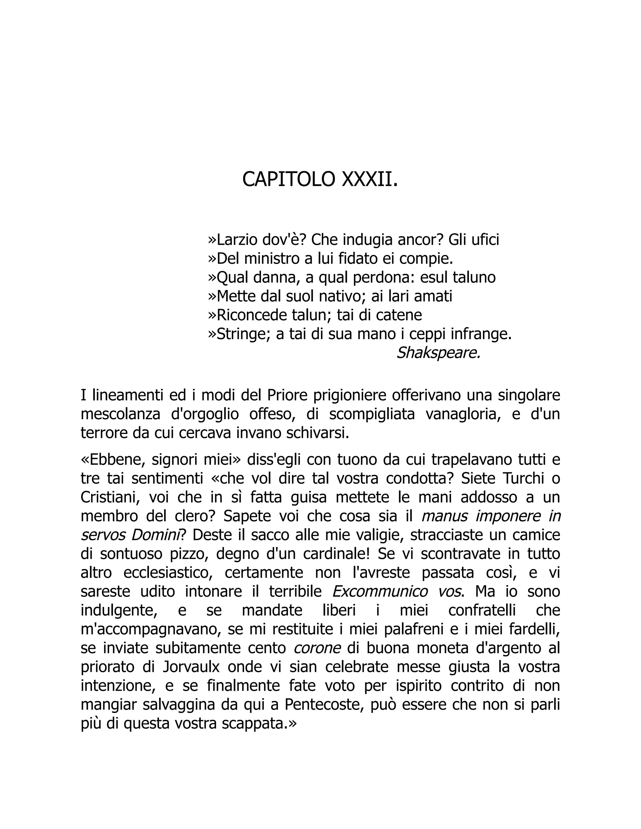 CAPITOLO XXXII.
»Larzio dov'è? Che indugia ancor? Gli ufici
»Del ministro a lui fidato ei compie.
»Qual danna, a qual perdona: esul taluno
»Mette dal suol nativo; ai lari amati
»Riconcede talun; tai di catene
»Stringe; a tai di sua mano i ceppi infrange.
Shakspeare.
I lineamenti ed i modi del Priore prigioniere offerivano una singolare
mescolanza d'orgoglio offeso, di scompigliata vanagloria, e d'un
terrore da cui cercava invano schivarsi.
«Ebbene, signori miei» diss'egli con tuono da cui trapelavano tutti e
tre tai sentimenti «che vol dire tal vostra condotta? Siete Turchi o
Cristiani, voi che in sì fatta guisa mettete le mani addosso a un
membro del clero? Sapete voi che cosa sia il manus imponere in
servos Domini? Deste il sacco alle mie valigie, stracciaste un camice
di sontuoso pizzo, degno d'un cardinale! Se vi scontravate in tutto
altro ecclesiastico, certamente non l'avreste passata così, e vi
sareste udito intonare il terribile Excommunico vos. Ma io sono
indulgente, e se mandate liberi i miei confratelli che
m'accompagnavano, se mi restituite i miei palafreni e i miei fardelli,
se inviate subitamente cento corone di buona moneta d'argento al
priorato di Jorvaulx onde vi sian celebrate messe giusta la vostra
intenzione, e se finalmente fate voto per ispirito contrito di non
mangiar salvaggina da qui a Pentecoste, può essere che non si parli
più di questa vostra scappata.»
 