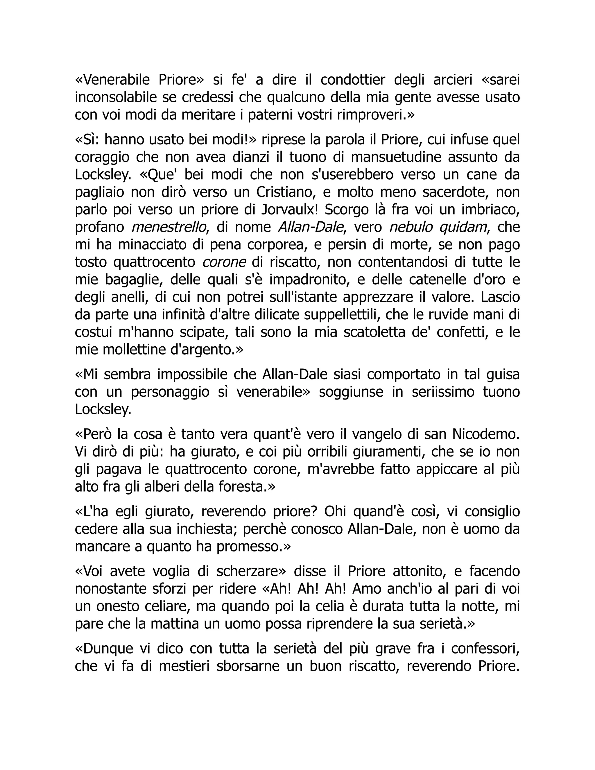 «Venerabile Priore» si fe' a dire il condottier degli arcieri «sarei
inconsolabile se credessi che qualcuno della mia gente avesse usato
con voi modi da meritare i paterni vostri rimproveri.»
«Sì: hanno usato bei modi!» riprese la parola il Priore, cui infuse quel
coraggio che non avea dianzi il tuono di mansuetudine assunto da
Locksley. «Que' bei modi che non s'userebbero verso un cane da
pagliaio non dirò verso un Cristiano, e molto meno sacerdote, non
parlo poi verso un priore di Jorvaulx! Scorgo là fra voi un imbriaco,
profano menestrello, di nome Allan-Dale, vero nebulo quidam, che
mi ha minacciato di pena corporea, e persin di morte, se non pago
tosto quattrocento corone di riscatto, non contentandosi di tutte le
mie bagaglie, delle quali s'è impadronito, e delle catenelle d'oro e
degli anelli, di cui non potrei sull'istante apprezzare il valore. Lascio
da parte una infinità d'altre dilicate suppellettili, che le ruvide mani di
costui m'hanno scipate, tali sono la mia scatoletta de' confetti, e le
mie mollettine d'argento.»
«Mi sembra impossibile che Allan-Dale siasi comportato in tal guisa
con un personaggio sì venerabile» soggiunse in seriissimo tuono
Locksley.
«Però la cosa è tanto vera quant'è vero il vangelo di san Nicodemo.
Vi dirò di più: ha giurato, e coi più orribili giuramenti, che se io non
gli pagava le quattrocento corone, m'avrebbe fatto appiccare al più
alto fra gli alberi della foresta.»
«L'ha egli giurato, reverendo priore? Ohi quand'è così, vi consiglio
cedere alla sua inchiesta; perchè conosco Allan-Dale, non è uomo da
mancare a quanto ha promesso.»
«Voi avete voglia di scherzare» disse il Priore attonito, e facendo
nonostante sforzi per ridere «Ah! Ah! Ah! Amo anch'io al pari di voi
un onesto celiare, ma quando poi la celia è durata tutta la notte, mi
pare che la mattina un uomo possa riprendere la sua serietà.»
«Dunque vi dico con tutta la serietà del più grave fra i confessori,
che vi fa di mestieri sborsarne un buon riscatto, reverendo Priore.
 