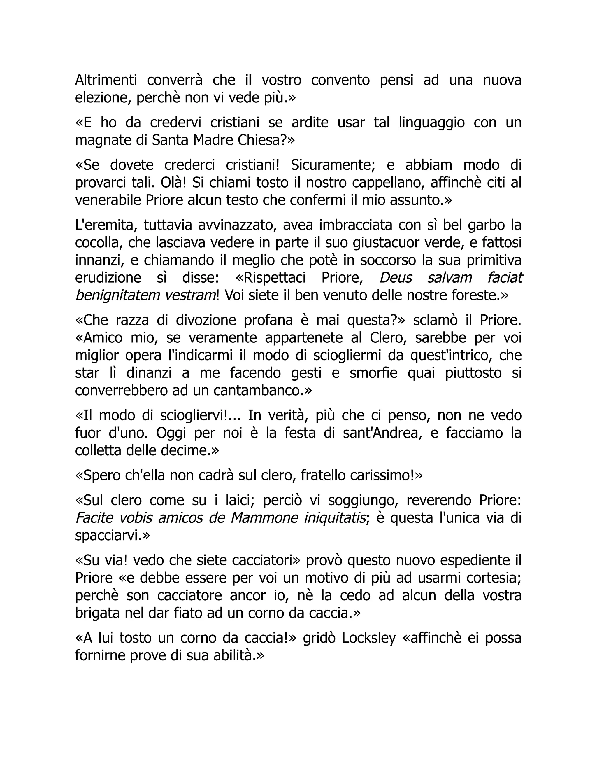 Altrimenti converrà che il vostro convento pensi ad una nuova
elezione, perchè non vi vede più.»
«E ho da credervi cristiani se ardite usar tal linguaggio con un
magnate di Santa Madre Chiesa?»
«Se dovete crederci cristiani! Sicuramente; e abbiam modo di
provarci tali. Olà! Si chiami tosto il nostro cappellano, affinchè citi al
venerabile Priore alcun testo che confermi il mio assunto.»
L'eremita, tuttavia avvinazzato, avea imbracciata con sì bel garbo la
cocolla, che lasciava vedere in parte il suo giustacuor verde, e fattosi
innanzi, e chiamando il meglio che potè in soccorso la sua primitiva
erudizione sì disse: «Rispettaci Priore, Deus salvam faciat
benignitatem vestram! Voi siete il ben venuto delle nostre foreste.»
«Che razza di divozione profana è mai questa?» sclamò il Priore.
«Amico mio, se veramente appartenete al Clero, sarebbe per voi
miglior opera l'indicarmi il modo di sciogliermi da quest'intrico, che
star lì dinanzi a me facendo gesti e smorfie quai piuttosto si
converrebbero ad un cantambanco.»
«Il modo di sciogliervi!... In verità, più che ci penso, non ne vedo
fuor d'uno. Oggi per noi è la festa di sant'Andrea, e facciamo la
colletta delle decime.»
«Spero ch'ella non cadrà sul clero, fratello carissimo!»
«Sul clero come su i laici; perciò vi soggiungo, reverendo Priore:
Facite vobis amicos de Mammone iniquitatis; è questa l'unica via di
spacciarvi.»
«Su via! vedo che siete cacciatori» provò questo nuovo espediente il
Priore «e debbe essere per voi un motivo di più ad usarmi cortesia;
perchè son cacciatore ancor io, nè la cedo ad alcun della vostra
brigata nel dar fiato ad un corno da caccia.»
«A lui tosto un corno da caccia!» gridò Locksley «affinchè ei possa
fornirne prove di sua abilità.»
 