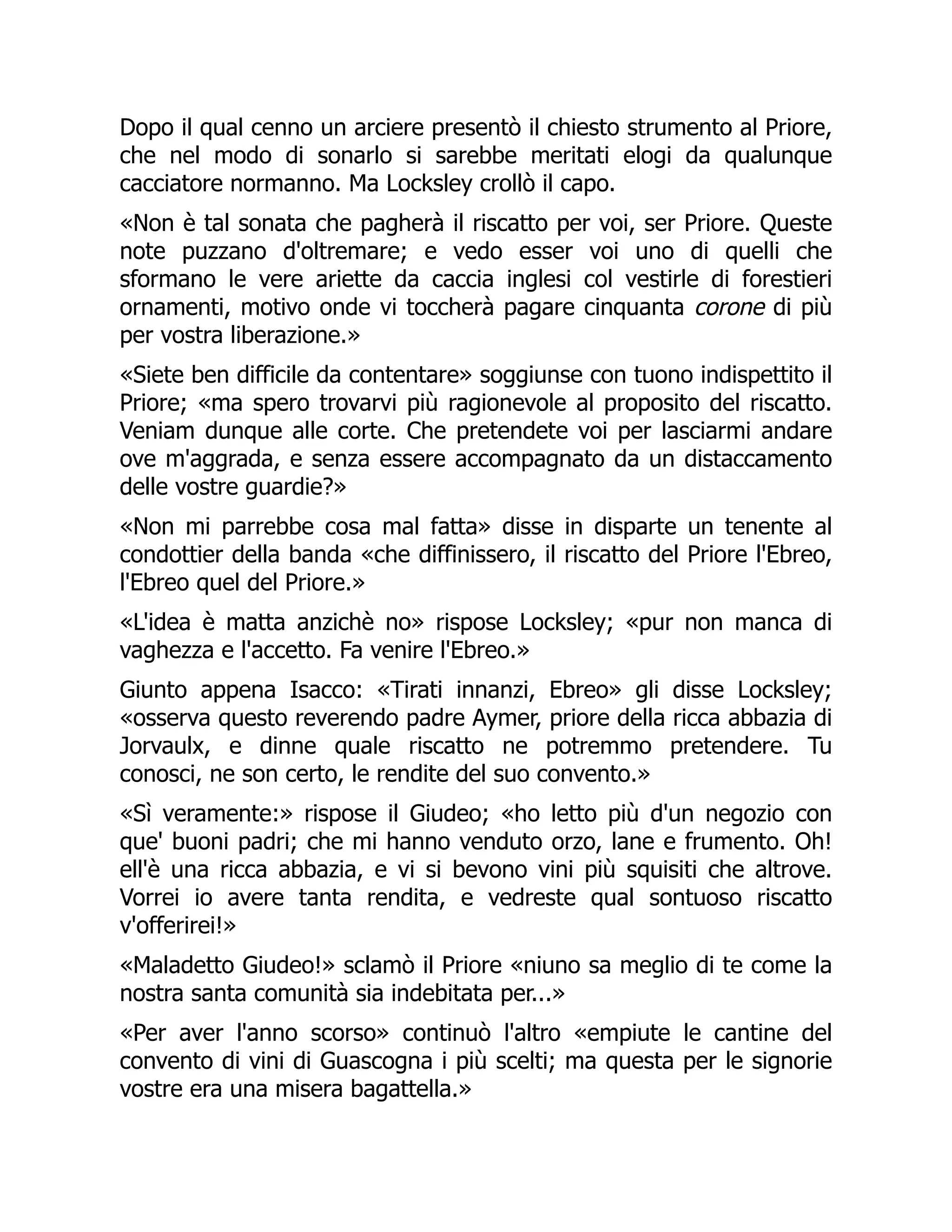 Dopo il qual cenno un arciere presentò il chiesto strumento al Priore,
che nel modo di sonarlo si sarebbe meritati elogi da qualunque
cacciatore normanno. Ma Locksley crollò il capo.
«Non è tal sonata che pagherà il riscatto per voi, ser Priore. Queste
note puzzano d'oltremare; e vedo esser voi uno di quelli che
sformano le vere ariette da caccia inglesi col vestirle di forestieri
ornamenti, motivo onde vi toccherà pagare cinquanta corone di più
per vostra liberazione.»
«Siete ben difficile da contentare» soggiunse con tuono indispettito il
Priore; «ma spero trovarvi più ragionevole al proposito del riscatto.
Veniam dunque alle corte. Che pretendete voi per lasciarmi andare
ove m'aggrada, e senza essere accompagnato da un distaccamento
delle vostre guardie?»
«Non mi parrebbe cosa mal fatta» disse in disparte un tenente al
condottier della banda «che diffinissero, il riscatto del Priore l'Ebreo,
l'Ebreo quel del Priore.»
«L'idea è matta anzichè no» rispose Locksley; «pur non manca di
vaghezza e l'accetto. Fa venire l'Ebreo.»
Giunto appena Isacco: «Tirati innanzi, Ebreo» gli disse Locksley;
«osserva questo reverendo padre Aymer, priore della ricca abbazia di
Jorvaulx, e dinne quale riscatto ne potremmo pretendere. Tu
conosci, ne son certo, le rendite del suo convento.»
«Sì veramente:» rispose il Giudeo; «ho letto più d'un negozio con
que' buoni padri; che mi hanno venduto orzo, lane e frumento. Oh!
ell'è una ricca abbazia, e vi si bevono vini più squisiti che altrove.
Vorrei io avere tanta rendita, e vedreste qual sontuoso riscatto
v'offerirei!»
«Maladetto Giudeo!» sclamò il Priore «niuno sa meglio di te come la
nostra santa comunità sia indebitata per...»
«Per aver l'anno scorso» continuò l'altro «empiute le cantine del
convento di vini di Guascogna i più scelti; ma questa per le signorie
vostre era una misera bagattella.»
 