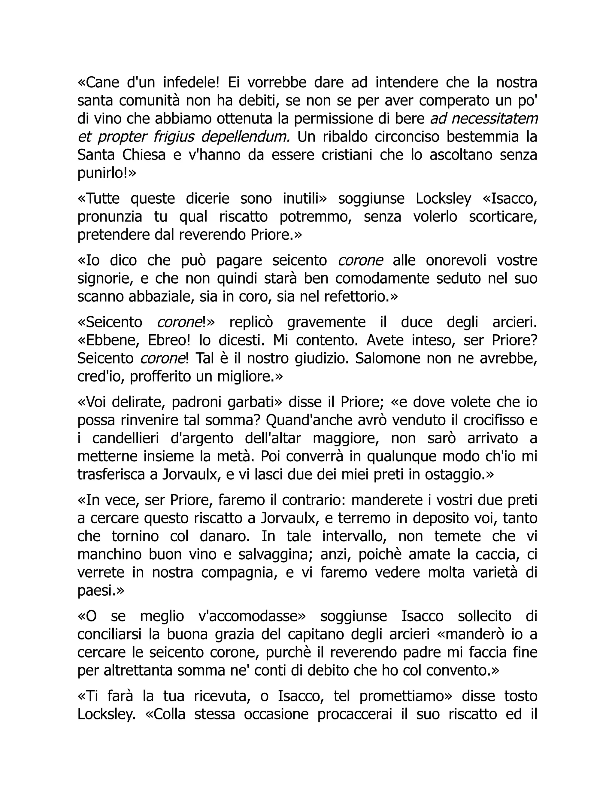 «Cane d'un infedele! Ei vorrebbe dare ad intendere che la nostra
santa comunità non ha debiti, se non se per aver comperato un po'
di vino che abbiamo ottenuta la permissione di bere ad necessitatem
et propter frigius depellendum. Un ribaldo circonciso bestemmia la
Santa Chiesa e v'hanno da essere cristiani che lo ascoltano senza
punirlo!»
«Tutte queste dicerie sono inutili» soggiunse Locksley «Isacco,
pronunzia tu qual riscatto potremmo, senza volerlo scorticare,
pretendere dal reverendo Priore.»
«Io dico che può pagare seicento corone alle onorevoli vostre
signorie, e che non quindi starà ben comodamente seduto nel suo
scanno abbaziale, sia in coro, sia nel refettorio.»
«Seicento corone!» replicò gravemente il duce degli arcieri.
«Ebbene, Ebreo! lo dicesti. Mi contento. Avete inteso, ser Priore?
Seicento corone! Tal è il nostro giudizio. Salomone non ne avrebbe,
cred'io, profferito un migliore.»
«Voi delirate, padroni garbati» disse il Priore; «e dove volete che io
possa rinvenire tal somma? Quand'anche avrò venduto il crocifisso e
i candellieri d'argento dell'altar maggiore, non sarò arrivato a
metterne insieme la metà. Poi converrà in qualunque modo ch'io mi
trasferisca a Jorvaulx, e vi lasci due dei miei preti in ostaggio.»
«In vece, ser Priore, faremo il contrario: manderete i vostri due preti
a cercare questo riscatto a Jorvaulx, e terremo in deposito voi, tanto
che tornino col danaro. In tale intervallo, non temete che vi
manchino buon vino e salvaggina; anzi, poichè amate la caccia, ci
verrete in nostra compagnia, e vi faremo vedere molta varietà di
paesi.»
«O se meglio v'accomodasse» soggiunse Isacco sollecito di
conciliarsi la buona grazia del capitano degli arcieri «manderò io a
cercare le seicento corone, purchè il reverendo padre mi faccia fine
per altrettanta somma ne' conti di debito che ho col convento.»
«Ti farà la tua ricevuta, o Isacco, tel promettiamo» disse tosto
Locksley. «Colla stessa occasione procaccerai il suo riscatto ed il
 