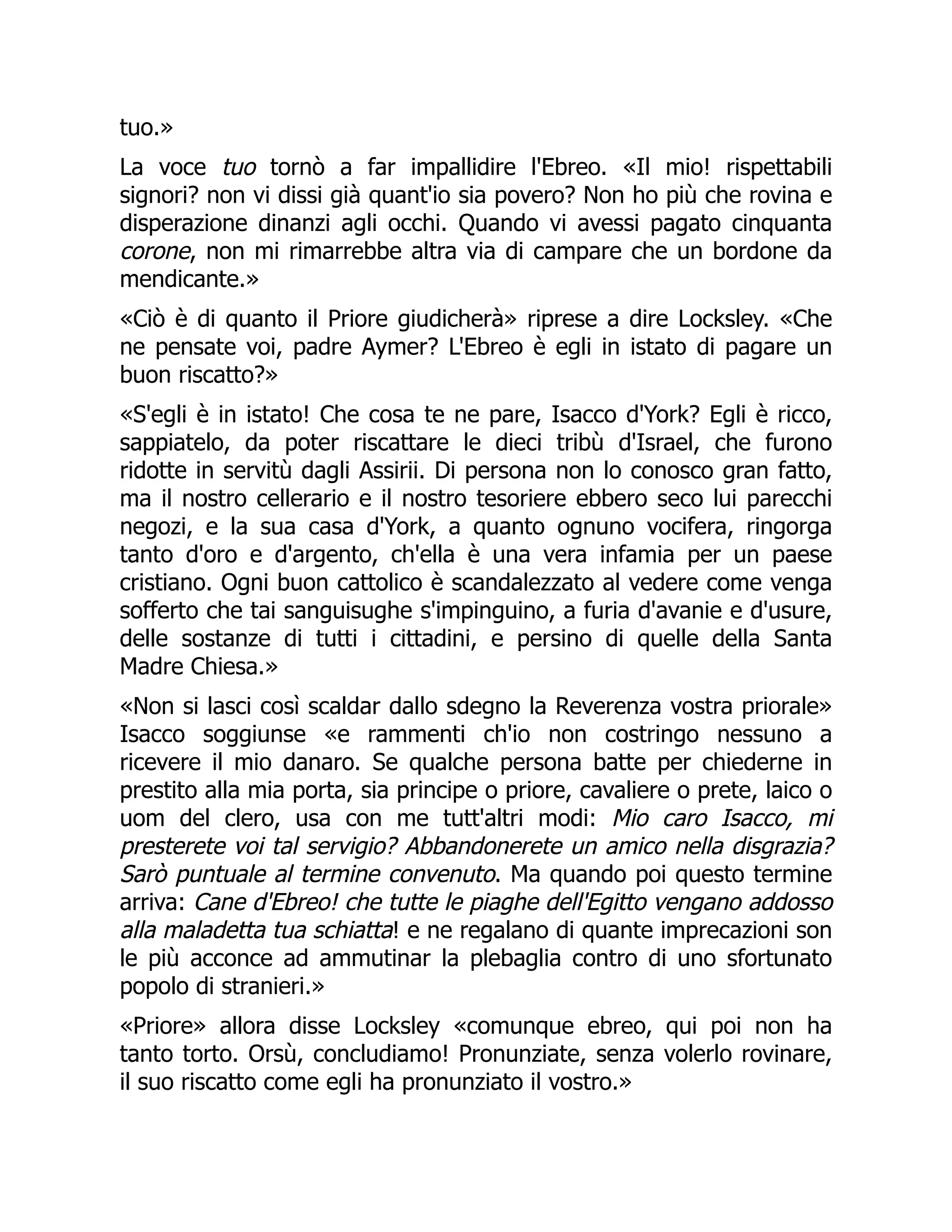 tuo.»
La voce tuo tornò a far impallidire l'Ebreo. «Il mio! rispettabili
signori? non vi dissi già quant'io sia povero? Non ho più che rovina e
disperazione dinanzi agli occhi. Quando vi avessi pagato cinquanta
corone, non mi rimarrebbe altra via di campare che un bordone da
mendicante.»
«Ciò è di quanto il Priore giudicherà» riprese a dire Locksley. «Che
ne pensate voi, padre Aymer? L'Ebreo è egli in istato di pagare un
buon riscatto?»
«S'egli è in istato! Che cosa te ne pare, Isacco d'York? Egli è ricco,
sappiatelo, da poter riscattare le dieci tribù d'Israel, che furono
ridotte in servitù dagli Assirii. Di persona non lo conosco gran fatto,
ma il nostro cellerario e il nostro tesoriere ebbero seco lui parecchi
negozi, e la sua casa d'York, a quanto ognuno vocifera, ringorga
tanto d'oro e d'argento, ch'ella è una vera infamia per un paese
cristiano. Ogni buon cattolico è scandalezzato al vedere come venga
sofferto che tai sanguisughe s'impinguino, a furia d'avanie e d'usure,
delle sostanze di tutti i cittadini, e persino di quelle della Santa
Madre Chiesa.»
«Non si lasci così scaldar dallo sdegno la Reverenza vostra priorale»
Isacco soggiunse «e rammenti ch'io non costringo nessuno a
ricevere il mio danaro. Se qualche persona batte per chiederne in
prestito alla mia porta, sia principe o priore, cavaliere o prete, laico o
uom del clero, usa con me tutt'altri modi: Mio caro Isacco, mi
presterete voi tal servigio? Abbandonerete un amico nella disgrazia?
Sarò puntuale al termine convenuto. Ma quando poi questo termine
arriva: Cane d'Ebreo! che tutte le piaghe dell'Egitto vengano addosso
alla maladetta tua schiatta! e ne regalano di quante imprecazioni son
le più acconce ad ammutinar la plebaglia contro di uno sfortunato
popolo di stranieri.»
«Priore» allora disse Locksley «comunque ebreo, qui poi non ha
tanto torto. Orsù, concludiamo! Pronunziate, senza volerlo rovinare,
il suo riscatto come egli ha pronunziato il vostro.»
 