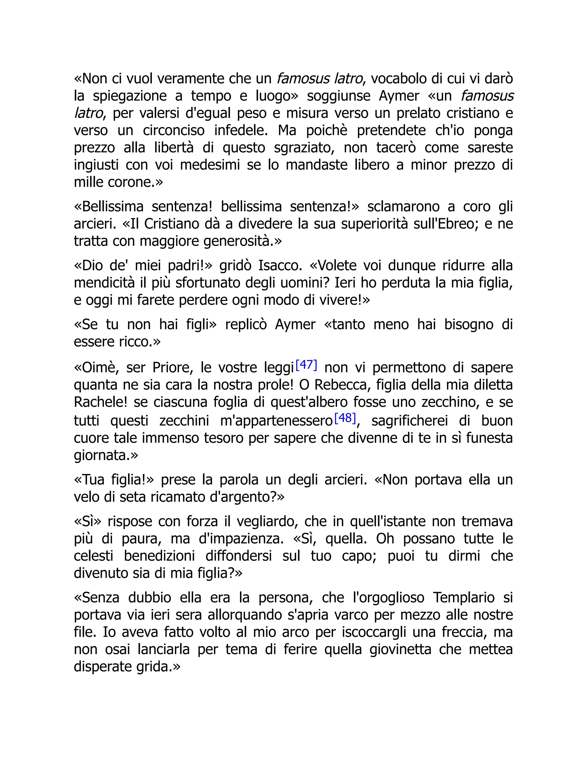 «Non ci vuol veramente che un famosus latro, vocabolo di cui vi darò
la spiegazione a tempo e luogo» soggiunse Aymer «un famosus
latro, per valersi d'egual peso e misura verso un prelato cristiano e
verso un circonciso infedele. Ma poichè pretendete ch'io ponga
prezzo alla libertà di questo sgraziato, non tacerò come sareste
ingiusti con voi medesimi se lo mandaste libero a minor prezzo di
mille corone.»
«Bellissima sentenza! bellissima sentenza!» sclamarono a coro gli
arcieri. «Il Cristiano dà a divedere la sua superiorità sull'Ebreo; e ne
tratta con maggiore generosità.»
«Dio de' miei padri!» gridò Isacco. «Volete voi dunque ridurre alla
mendicità il più sfortunato degli uomini? Ieri ho perduta la mia figlia,
e oggi mi farete perdere ogni modo di vivere!»
«Se tu non hai figli» replicò Aymer «tanto meno hai bisogno di
essere ricco.»
«Oimè, ser Priore, le vostre leggi[47] non vi permettono di sapere
quanta ne sia cara la nostra prole! O Rebecca, figlia della mia diletta
Rachele! se ciascuna foglia di quest'albero fosse uno zecchino, e se
tutti questi zecchini m'appartenessero[48], sagrificherei di buon
cuore tale immenso tesoro per sapere che divenne di te in sì funesta
giornata.»
«Tua figlia!» prese la parola un degli arcieri. «Non portava ella un
velo di seta ricamato d'argento?»
«Sì» rispose con forza il vegliardo, che in quell'istante non tremava
più di paura, ma d'impazienza. «Sì, quella. Oh possano tutte le
celesti benedizioni diffondersi sul tuo capo; puoi tu dirmi che
divenuto sia di mia figlia?»
«Senza dubbio ella era la persona, che l'orgoglioso Templario si
portava via ieri sera allorquando s'apria varco per mezzo alle nostre
file. Io aveva fatto volto al mio arco per iscoccargli una freccia, ma
non osai lanciarla per tema di ferire quella giovinetta che mettea
disperate grida.»
 