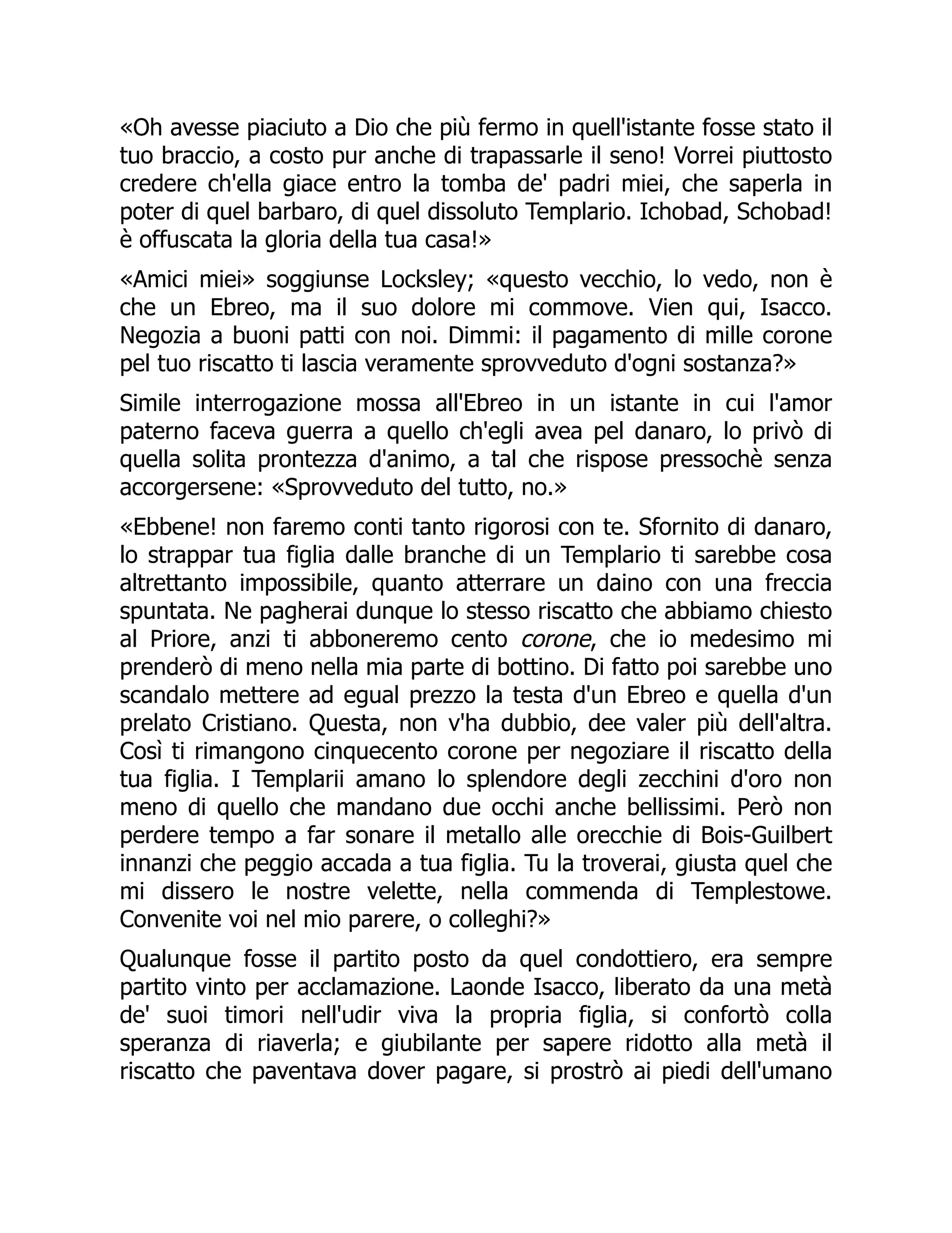 «Oh avesse piaciuto a Dio che più fermo in quell'istante fosse stato il
tuo braccio, a costo pur anche di trapassarle il seno! Vorrei piuttosto
credere ch'ella giace entro la tomba de' padri miei, che saperla in
poter di quel barbaro, di quel dissoluto Templario. Ichobad, Schobad!
è offuscata la gloria della tua casa!»
«Amici miei» soggiunse Locksley; «questo vecchio, lo vedo, non è
che un Ebreo, ma il suo dolore mi commove. Vien qui, Isacco.
Negozia a buoni patti con noi. Dimmi: il pagamento di mille corone
pel tuo riscatto ti lascia veramente sprovveduto d'ogni sostanza?»
Simile interrogazione mossa all'Ebreo in un istante in cui l'amor
paterno faceva guerra a quello ch'egli avea pel danaro, lo privò di
quella solita prontezza d'animo, a tal che rispose pressochè senza
accorgersene: «Sprovveduto del tutto, no.»
«Ebbene! non faremo conti tanto rigorosi con te. Sfornito di danaro,
lo strappar tua figlia dalle branche di un Templario ti sarebbe cosa
altrettanto impossibile, quanto atterrare un daino con una freccia
spuntata. Ne pagherai dunque lo stesso riscatto che abbiamo chiesto
al Priore, anzi ti abboneremo cento corone, che io medesimo mi
prenderò di meno nella mia parte di bottino. Di fatto poi sarebbe uno
scandalo mettere ad egual prezzo la testa d'un Ebreo e quella d'un
prelato Cristiano. Questa, non v'ha dubbio, dee valer più dell'altra.
Così ti rimangono cinquecento corone per negoziare il riscatto della
tua figlia. I Templarii amano lo splendore degli zecchini d'oro non
meno di quello che mandano due occhi anche bellissimi. Però non
perdere tempo a far sonare il metallo alle orecchie di Bois-Guilbert
innanzi che peggio accada a tua figlia. Tu la troverai, giusta quel che
mi dissero le nostre velette, nella commenda di Templestowe.
Convenite voi nel mio parere, o colleghi?»
Qualunque fosse il partito posto da quel condottiero, era sempre
partito vinto per acclamazione. Laonde Isacco, liberato da una metà
de' suoi timori nell'udir viva la propria figlia, si confortò colla
speranza di riaverla; e giubilante per sapere ridotto alla metà il
riscatto che paventava dover pagare, si prostrò ai piedi dell'umano
 