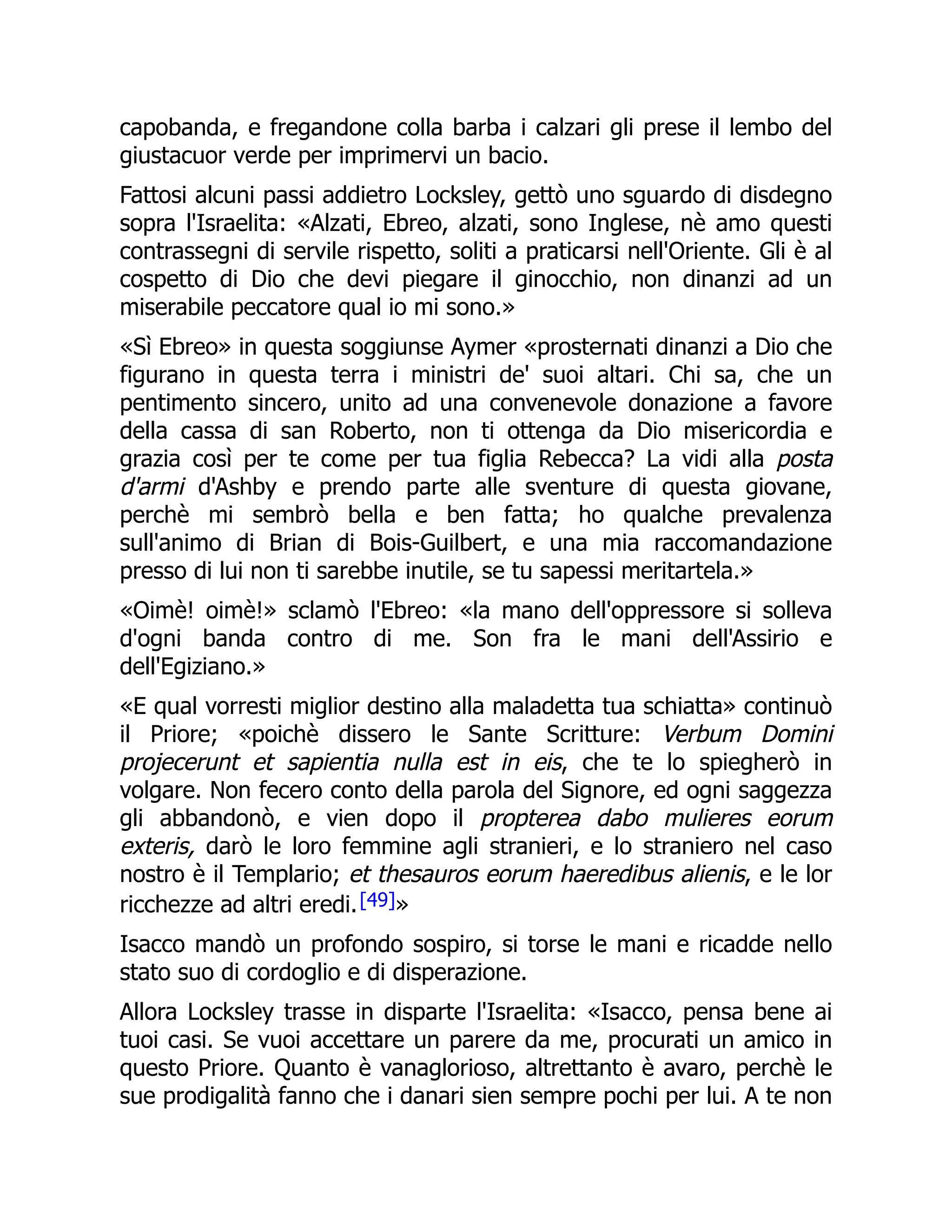 capobanda, e fregandone colla barba i calzari gli prese il lembo del
giustacuor verde per imprimervi un bacio.
Fattosi alcuni passi addietro Locksley, gettò uno sguardo di disdegno
sopra l'Israelita: «Alzati, Ebreo, alzati, sono Inglese, nè amo questi
contrassegni di servile rispetto, soliti a praticarsi nell'Oriente. Gli è al
cospetto di Dio che devi piegare il ginocchio, non dinanzi ad un
miserabile peccatore qual io mi sono.»
«Sì Ebreo» in questa soggiunse Aymer «prosternati dinanzi a Dio che
figurano in questa terra i ministri de' suoi altari. Chi sa, che un
pentimento sincero, unito ad una convenevole donazione a favore
della cassa di san Roberto, non ti ottenga da Dio misericordia e
grazia così per te come per tua figlia Rebecca? La vidi alla posta
d'armi d'Ashby e prendo parte alle sventure di questa giovane,
perchè mi sembrò bella e ben fatta; ho qualche prevalenza
sull'animo di Brian di Bois-Guilbert, e una mia raccomandazione
presso di lui non ti sarebbe inutile, se tu sapessi meritartela.»
«Oimè! oimè!» sclamò l'Ebreo: «la mano dell'oppressore si solleva
d'ogni banda contro di me. Son fra le mani dell'Assirio e
dell'Egiziano.»
«E qual vorresti miglior destino alla maladetta tua schiatta» continuò
il Priore; «poichè dissero le Sante Scritture: Verbum Domini
projecerunt et sapientia nulla est in eis, che te lo spiegherò in
volgare. Non fecero conto della parola del Signore, ed ogni saggezza
gli abbandonò, e vien dopo il propterea dabo mulieres eorum
exteris, darò le loro femmine agli stranieri, e lo straniero nel caso
nostro è il Templario; et thesauros eorum haeredibus alienis, e le lor
ricchezze ad altri eredi.[49]»
Isacco mandò un profondo sospiro, si torse le mani e ricadde nello
stato suo di cordoglio e di disperazione.
Allora Locksley trasse in disparte l'Israelita: «Isacco, pensa bene ai
tuoi casi. Se vuoi accettare un parere da me, procurati un amico in
questo Priore. Quanto è vanaglorioso, altrettanto è avaro, perchè le
sue prodigalità fanno che i danari sien sempre pochi per lui. A te non
 