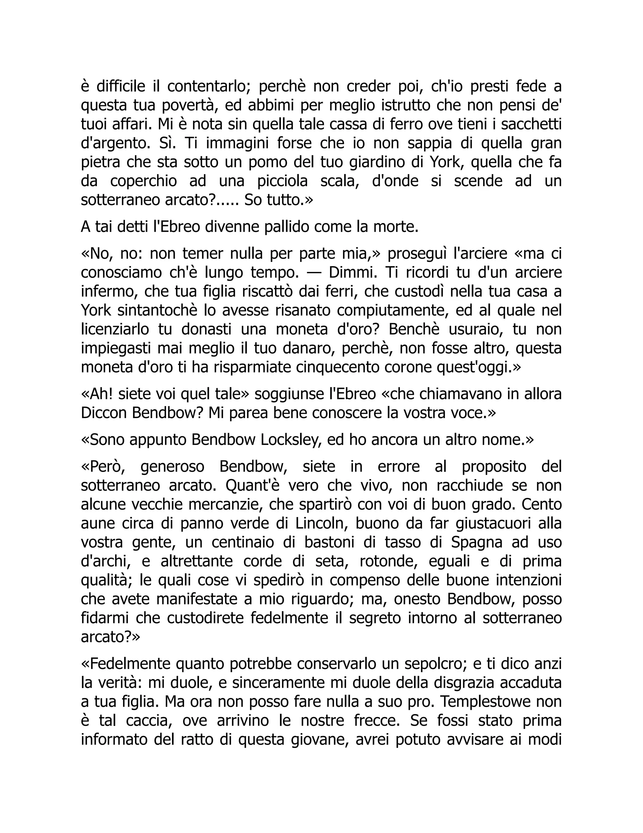 è difficile il contentarlo; perchè non creder poi, ch'io presti fede a
questa tua povertà, ed abbimi per meglio istrutto che non pensi de'
tuoi affari. Mi è nota sin quella tale cassa di ferro ove tieni i sacchetti
d'argento. Sì. Ti immagini forse che io non sappia di quella gran
pietra che sta sotto un pomo del tuo giardino di York, quella che fa
da coperchio ad una picciola scala, d'onde si scende ad un
sotterraneo arcato?..... So tutto.»
A tai detti l'Ebreo divenne pallido come la morte.
«No, no: non temer nulla per parte mia,» proseguì l'arciere «ma ci
conosciamo ch'è lungo tempo. — Dimmi. Ti ricordi tu d'un arciere
infermo, che tua figlia riscattò dai ferri, che custodì nella tua casa a
York sintantochè lo avesse risanato compiutamente, ed al quale nel
licenziarlo tu donasti una moneta d'oro? Benchè usuraio, tu non
impiegasti mai meglio il tuo danaro, perchè, non fosse altro, questa
moneta d'oro ti ha risparmiate cinquecento corone quest'oggi.»
«Ah! siete voi quel tale» soggiunse l'Ebreo «che chiamavano in allora
Diccon Bendbow? Mi parea bene conoscere la vostra voce.»
«Sono appunto Bendbow Locksley, ed ho ancora un altro nome.»
«Però, generoso Bendbow, siete in errore al proposito del
sotterraneo arcato. Quant'è vero che vivo, non racchiude se non
alcune vecchie mercanzie, che spartirò con voi di buon grado. Cento
aune circa di panno verde di Lincoln, buono da far giustacuori alla
vostra gente, un centinaio di bastoni di tasso di Spagna ad uso
d'archi, e altrettante corde di seta, rotonde, eguali e di prima
qualità; le quali cose vi spedirò in compenso delle buone intenzioni
che avete manifestate a mio riguardo; ma, onesto Bendbow, posso
fidarmi che custodirete fedelmente il segreto intorno al sotterraneo
arcato?»
«Fedelmente quanto potrebbe conservarlo un sepolcro; e ti dico anzi
la verità: mi duole, e sinceramente mi duole della disgrazia accaduta
a tua figlia. Ma ora non posso fare nulla a suo pro. Templestowe non
è tal caccia, ove arrivino le nostre frecce. Se fossi stato prima
informato del ratto di questa giovane, avrei potuto avvisare ai modi
 