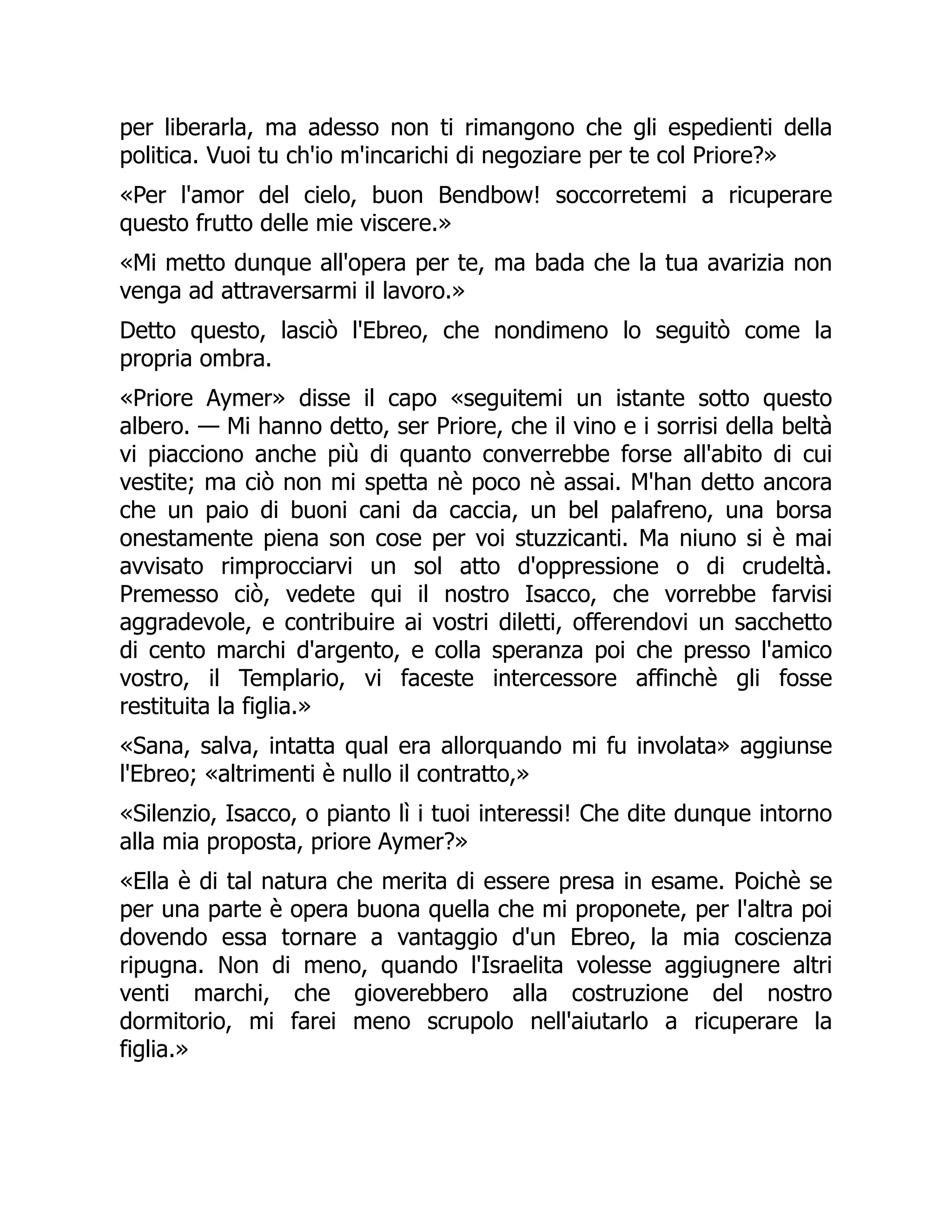 per liberarla, ma adesso non ti rimangono che gli espedienti della
politica. Vuoi tu ch'io m'incarichi di negoziare per te col Priore?»
«Per l'amor del cielo, buon Bendbow! soccorretemi a ricuperare
questo frutto delle mie viscere.»
«Mi metto dunque all'opera per te, ma bada che la tua avarizia non
venga ad attraversarmi il lavoro.»
Detto questo, lasciò l'Ebreo, che nondimeno lo seguitò come la
propria ombra.
«Priore Aymer» disse il capo «seguitemi un istante sotto questo
albero. — Mi hanno detto, ser Priore, che il vino e i sorrisi della beltà
vi piacciono anche più di quanto converrebbe forse all'abito di cui
vestite; ma ciò non mi spetta nè poco nè assai. M'han detto ancora
che un paio di buoni cani da caccia, un bel palafreno, una borsa
onestamente piena son cose per voi stuzzicanti. Ma niuno si è mai
avvisato rimprocciarvi un sol atto d'oppressione o di crudeltà.
Premesso ciò, vedete qui il nostro Isacco, che vorrebbe farvisi
aggradevole, e contribuire ai vostri diletti, offerendovi un sacchetto
di cento marchi d'argento, e colla speranza poi che presso l'amico
vostro, il Templario, vi faceste intercessore affinchè gli fosse
restituita la figlia.»
«Sana, salva, intatta qual era allorquando mi fu involata» aggiunse
l'Ebreo; «altrimenti è nullo il contratto,»
«Silenzio, Isacco, o pianto lì i tuoi interessi! Che dite dunque intorno
alla mia proposta, priore Aymer?»
«Ella è di tal natura che merita di essere presa in esame. Poichè se
per una parte è opera buona quella che mi proponete, per l'altra poi
dovendo essa tornare a vantaggio d'un Ebreo, la mia coscienza
ripugna. Non di meno, quando l'Israelita volesse aggiugnere altri
venti marchi, che gioverebbero alla costruzione del nostro
dormitorio, mi farei meno scrupolo nell'aiutarlo a ricuperare la
figlia.»
 