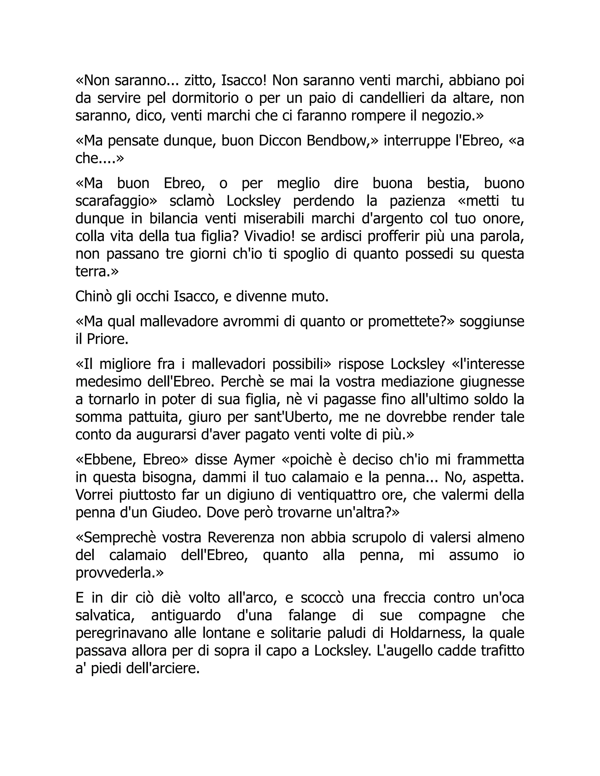«Non saranno... zitto, Isacco! Non saranno venti marchi, abbiano poi
da servire pel dormitorio o per un paio di candellieri da altare, non
saranno, dico, venti marchi che ci faranno rompere il negozio.»
«Ma pensate dunque, buon Diccon Bendbow,» interruppe l'Ebreo, «a
che....»
«Ma buon Ebreo, o per meglio dire buona bestia, buono
scarafaggio» sclamò Locksley perdendo la pazienza «metti tu
dunque in bilancia venti miserabili marchi d'argento col tuo onore,
colla vita della tua figlia? Vivadio! se ardisci profferir più una parola,
non passano tre giorni ch'io ti spoglio di quanto possedi su questa
terra.»
Chinò gli occhi Isacco, e divenne muto.
«Ma qual mallevadore avrommi di quanto or promettete?» soggiunse
il Priore.
«Il migliore fra i mallevadori possibili» rispose Locksley «l'interesse
medesimo dell'Ebreo. Perchè se mai la vostra mediazione giugnesse
a tornarlo in poter di sua figlia, nè vi pagasse fino all'ultimo soldo la
somma pattuita, giuro per sant'Uberto, me ne dovrebbe render tale
conto da augurarsi d'aver pagato venti volte di più.»
«Ebbene, Ebreo» disse Aymer «poichè è deciso ch'io mi frammetta
in questa bisogna, dammi il tuo calamaio e la penna... No, aspetta.
Vorrei piuttosto far un digiuno di ventiquattro ore, che valermi della
penna d'un Giudeo. Dove però trovarne un'altra?»
«Semprechè vostra Reverenza non abbia scrupolo di valersi almeno
del calamaio dell'Ebreo, quanto alla penna, mi assumo io
provvederla.»
E in dir ciò diè volto all'arco, e scoccò una freccia contro un'oca
salvatica, antiguardo d'una falange di sue compagne che
peregrinavano alle lontane e solitarie paludi di Holdarness, la quale
passava allora per di sopra il capo a Locksley. L'augello cadde trafitto
a' piedi dell'arciere.
 