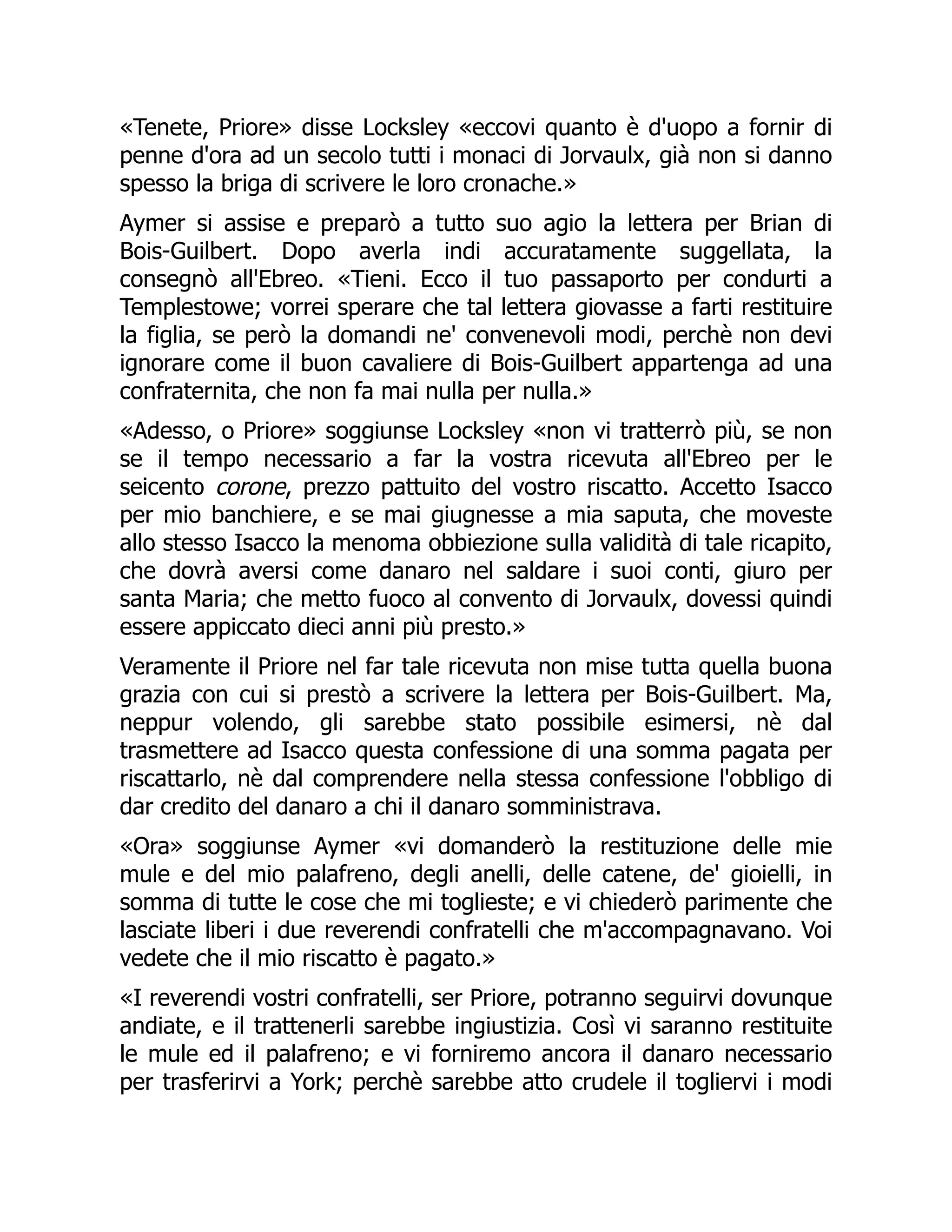 «Tenete, Priore» disse Locksley «eccovi quanto è d'uopo a fornir di
penne d'ora ad un secolo tutti i monaci di Jorvaulx, già non si danno
spesso la briga di scrivere le loro cronache.»
Aymer si assise e preparò a tutto suo agio la lettera per Brian di
Bois-Guilbert. Dopo averla indi accuratamente suggellata, la
consegnò all'Ebreo. «Tieni. Ecco il tuo passaporto per condurti a
Templestowe; vorrei sperare che tal lettera giovasse a farti restituire
la figlia, se però la domandi ne' convenevoli modi, perchè non devi
ignorare come il buon cavaliere di Bois-Guilbert appartenga ad una
confraternita, che non fa mai nulla per nulla.»
«Adesso, o Priore» soggiunse Locksley «non vi tratterrò più, se non
se il tempo necessario a far la vostra ricevuta all'Ebreo per le
seicento corone, prezzo pattuito del vostro riscatto. Accetto Isacco
per mio banchiere, e se mai giugnesse a mia saputa, che moveste
allo stesso Isacco la menoma obbiezione sulla validità di tale ricapito,
che dovrà aversi come danaro nel saldare i suoi conti, giuro per
santa Maria; che metto fuoco al convento di Jorvaulx, dovessi quindi
essere appiccato dieci anni più presto.»
Veramente il Priore nel far tale ricevuta non mise tutta quella buona
grazia con cui si prestò a scrivere la lettera per Bois-Guilbert. Ma,
neppur volendo, gli sarebbe stato possibile esimersi, nè dal
trasmettere ad Isacco questa confessione di una somma pagata per
riscattarlo, nè dal comprendere nella stessa confessione l'obbligo di
dar credito del danaro a chi il danaro somministrava.
«Ora» soggiunse Aymer «vi domanderò la restituzione delle mie
mule e del mio palafreno, degli anelli, delle catene, de' gioielli, in
somma di tutte le cose che mi toglieste; e vi chiederò parimente che
lasciate liberi i due reverendi confratelli che m'accompagnavano. Voi
vedete che il mio riscatto è pagato.»
«I reverendi vostri confratelli, ser Priore, potranno seguirvi dovunque
andiate, e il trattenerli sarebbe ingiustizia. Così vi saranno restituite
le mule ed il palafreno; e vi forniremo ancora il danaro necessario
per trasferirvi a York; perchè sarebbe atto crudele il togliervi i modi
 