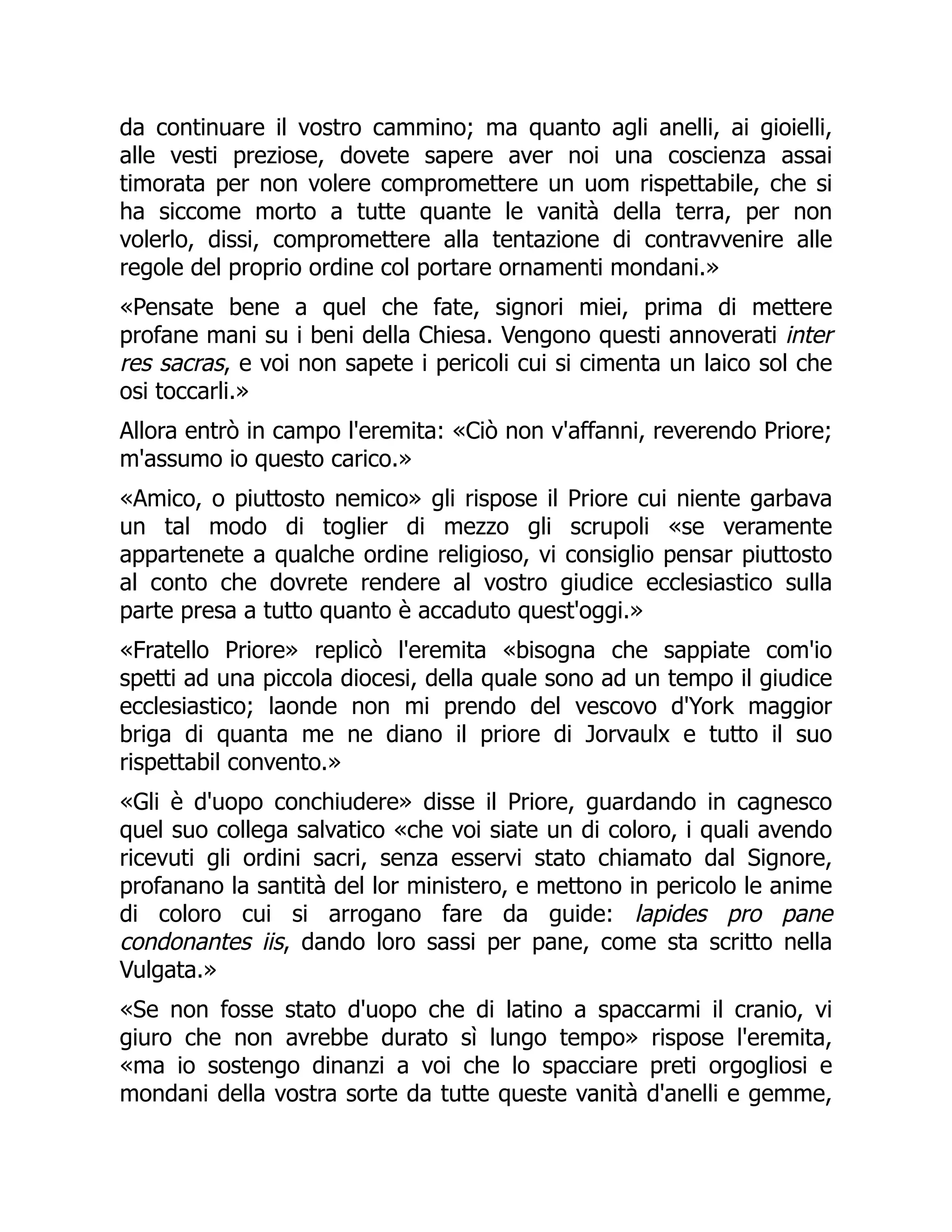 da continuare il vostro cammino; ma quanto agli anelli, ai gioielli,
alle vesti preziose, dovete sapere aver noi una coscienza assai
timorata per non volere compromettere un uom rispettabile, che si
ha siccome morto a tutte quante le vanità della terra, per non
volerlo, dissi, compromettere alla tentazione di contravvenire alle
regole del proprio ordine col portare ornamenti mondani.»
«Pensate bene a quel che fate, signori miei, prima di mettere
profane mani su i beni della Chiesa. Vengono questi annoverati inter
res sacras, e voi non sapete i pericoli cui si cimenta un laico sol che
osi toccarli.»
Allora entrò in campo l'eremita: «Ciò non v'affanni, reverendo Priore;
m'assumo io questo carico.»
«Amico, o piuttosto nemico» gli rispose il Priore cui niente garbava
un tal modo di toglier di mezzo gli scrupoli «se veramente
appartenete a qualche ordine religioso, vi consiglio pensar piuttosto
al conto che dovrete rendere al vostro giudice ecclesiastico sulla
parte presa a tutto quanto è accaduto quest'oggi.»
«Fratello Priore» replicò l'eremita «bisogna che sappiate com'io
spetti ad una piccola diocesi, della quale sono ad un tempo il giudice
ecclesiastico; laonde non mi prendo del vescovo d'York maggior
briga di quanta me ne diano il priore di Jorvaulx e tutto il suo
rispettabil convento.»
«Gli è d'uopo conchiudere» disse il Priore, guardando in cagnesco
quel suo collega salvatico «che voi siate un di coloro, i quali avendo
ricevuti gli ordini sacri, senza esservi stato chiamato dal Signore,
profanano la santità del lor ministero, e mettono in pericolo le anime
di coloro cui si arrogano fare da guide: lapides pro pane
condonantes iis, dando loro sassi per pane, come sta scritto nella
Vulgata.»
«Se non fosse stato d'uopo che di latino a spaccarmi il cranio, vi
giuro che non avrebbe durato sì lungo tempo» rispose l'eremita,
«ma io sostengo dinanzi a voi che lo spacciare preti orgogliosi e
mondani della vostra sorte da tutte queste vanità d'anelli e gemme,
 