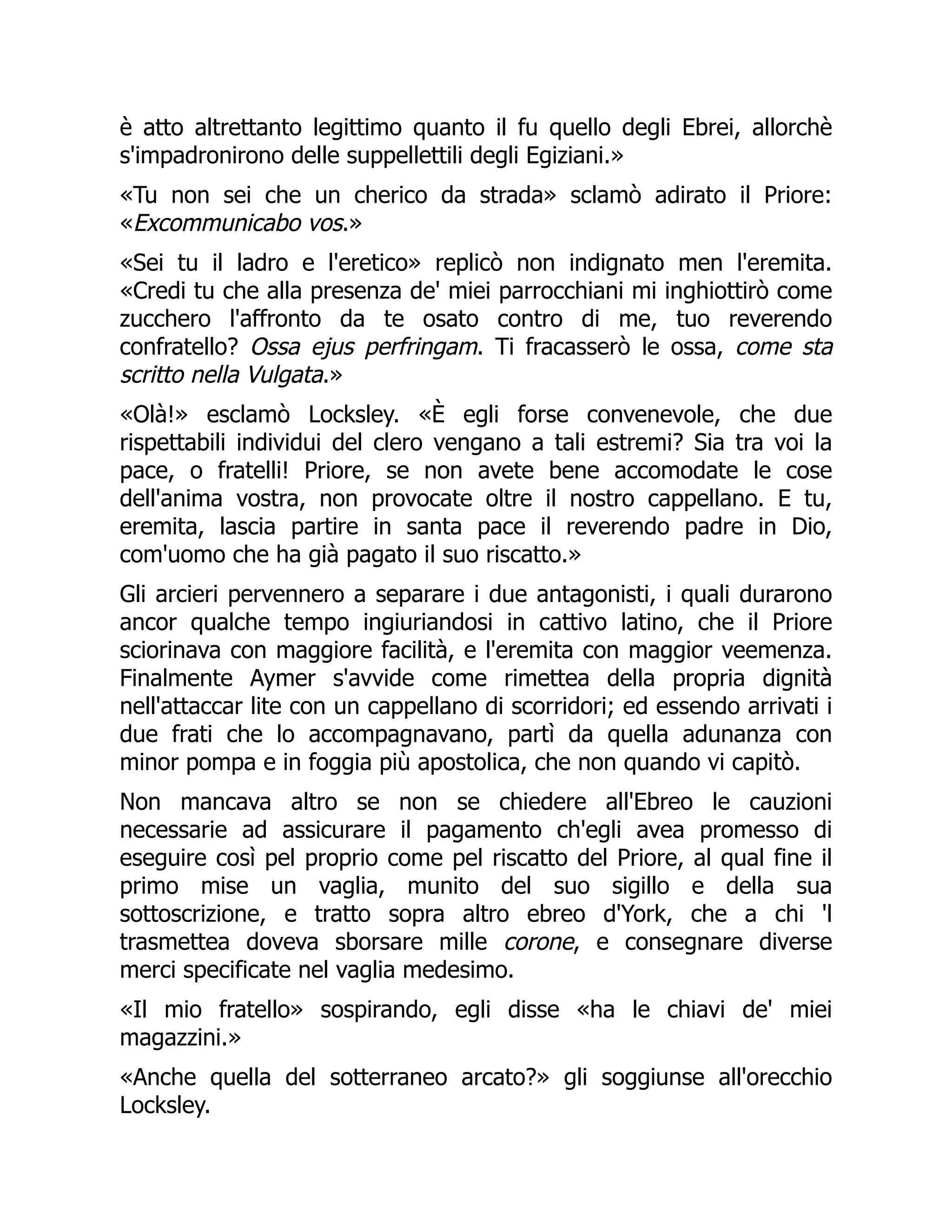 è atto altrettanto legittimo quanto il fu quello degli Ebrei, allorchè
s'impadronirono delle suppellettili degli Egiziani.»
«Tu non sei che un cherico da strada» sclamò adirato il Priore:
«Excommunicabo vos.»
«Sei tu il ladro e l'eretico» replicò non indignato men l'eremita.
«Credi tu che alla presenza de' miei parrocchiani mi inghiottirò come
zucchero l'affronto da te osato contro di me, tuo reverendo
confratello? Ossa ejus perfringam. Ti fracasserò le ossa, come sta
scritto nella Vulgata.»
«Olà!» esclamò Locksley. «È egli forse convenevole, che due
rispettabili individui del clero vengano a tali estremi? Sia tra voi la
pace, o fratelli! Priore, se non avete bene accomodate le cose
dell'anima vostra, non provocate oltre il nostro cappellano. E tu,
eremita, lascia partire in santa pace il reverendo padre in Dio,
com'uomo che ha già pagato il suo riscatto.»
Gli arcieri pervennero a separare i due antagonisti, i quali durarono
ancor qualche tempo ingiuriandosi in cattivo latino, che il Priore
sciorinava con maggiore facilità, e l'eremita con maggior veemenza.
Finalmente Aymer s'avvide come rimettea della propria dignità
nell'attaccar lite con un cappellano di scorridori; ed essendo arrivati i
due frati che lo accompagnavano, partì da quella adunanza con
minor pompa e in foggia più apostolica, che non quando vi capitò.
Non mancava altro se non se chiedere all'Ebreo le cauzioni
necessarie ad assicurare il pagamento ch'egli avea promesso di
eseguire così pel proprio come pel riscatto del Priore, al qual fine il
primo mise un vaglia, munito del suo sigillo e della sua
sottoscrizione, e tratto sopra altro ebreo d'York, che a chi 'l
trasmettea doveva sborsare mille corone, e consegnare diverse
merci specificate nel vaglia medesimo.
«Il mio fratello» sospirando, egli disse «ha le chiavi de' miei
magazzini.»
«Anche quella del sotterraneo arcato?» gli soggiunse all'orecchio
Locksley.
 