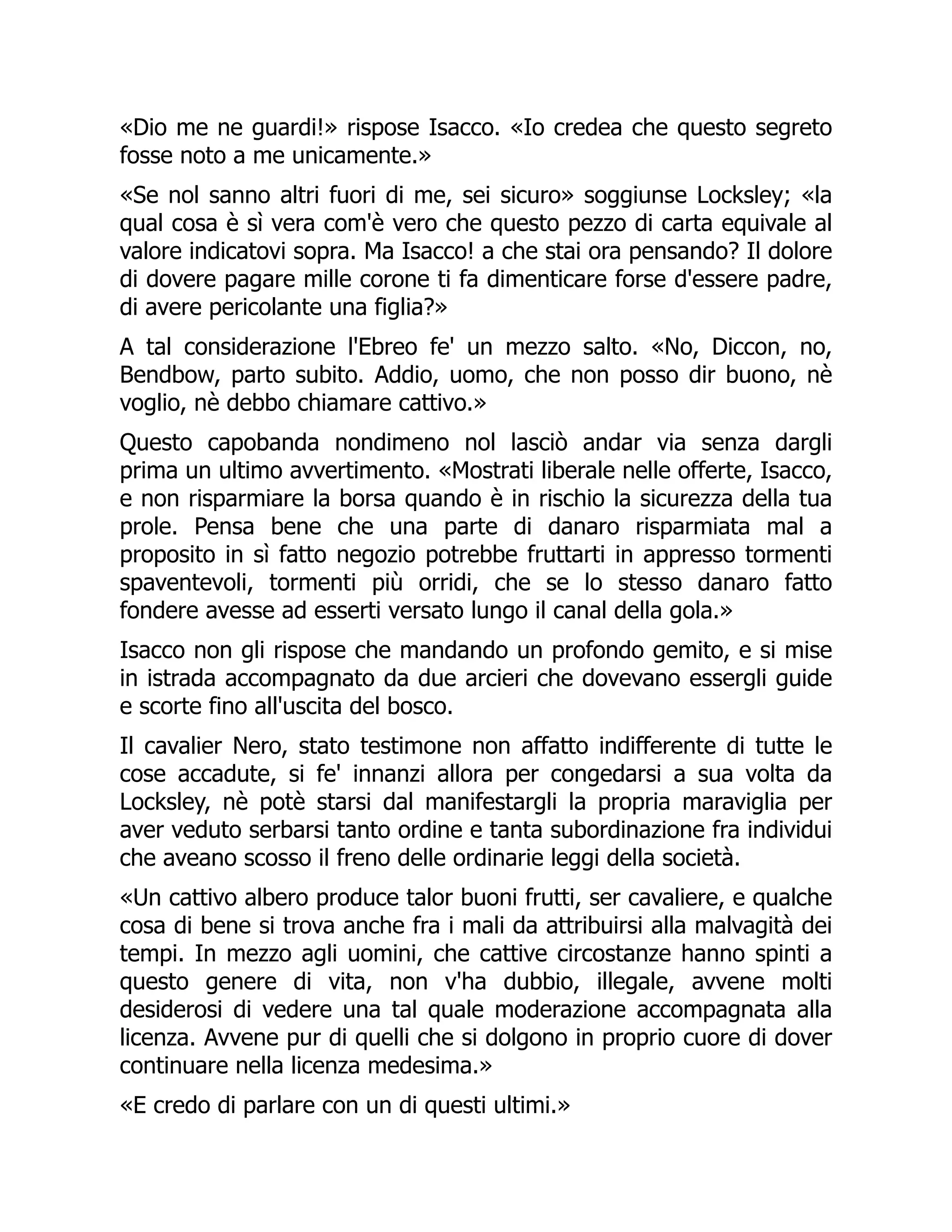 «Dio me ne guardi!» rispose Isacco. «Io credea che questo segreto
fosse noto a me unicamente.»
«Se nol sanno altri fuori di me, sei sicuro» soggiunse Locksley; «la
qual cosa è sì vera com'è vero che questo pezzo di carta equivale al
valore indicatovi sopra. Ma Isacco! a che stai ora pensando? Il dolore
di dovere pagare mille corone ti fa dimenticare forse d'essere padre,
di avere pericolante una figlia?»
A tal considerazione l'Ebreo fe' un mezzo salto. «No, Diccon, no,
Bendbow, parto subito. Addio, uomo, che non posso dir buono, nè
voglio, nè debbo chiamare cattivo.»
Questo capobanda nondimeno nol lasciò andar via senza dargli
prima un ultimo avvertimento. «Mostrati liberale nelle offerte, Isacco,
e non risparmiare la borsa quando è in rischio la sicurezza della tua
prole. Pensa bene che una parte di danaro risparmiata mal a
proposito in sì fatto negozio potrebbe fruttarti in appresso tormenti
spaventevoli, tormenti più orridi, che se lo stesso danaro fatto
fondere avesse ad esserti versato lungo il canal della gola.»
Isacco non gli rispose che mandando un profondo gemito, e si mise
in istrada accompagnato da due arcieri che dovevano essergli guide
e scorte fino all'uscita del bosco.
Il cavalier Nero, stato testimone non affatto indifferente di tutte le
cose accadute, si fe' innanzi allora per congedarsi a sua volta da
Locksley, nè potè starsi dal manifestargli la propria maraviglia per
aver veduto serbarsi tanto ordine e tanta subordinazione fra individui
che aveano scosso il freno delle ordinarie leggi della società.
«Un cattivo albero produce talor buoni frutti, ser cavaliere, e qualche
cosa di bene si trova anche fra i mali da attribuirsi alla malvagità dei
tempi. In mezzo agli uomini, che cattive circostanze hanno spinti a
questo genere di vita, non v'ha dubbio, illegale, avvene molti
desiderosi di vedere una tal quale moderazione accompagnata alla
licenza. Avvene pur di quelli che si dolgono in proprio cuore di dover
continuare nella licenza medesima.»
«E credo di parlare con un di questi ultimi.»
 