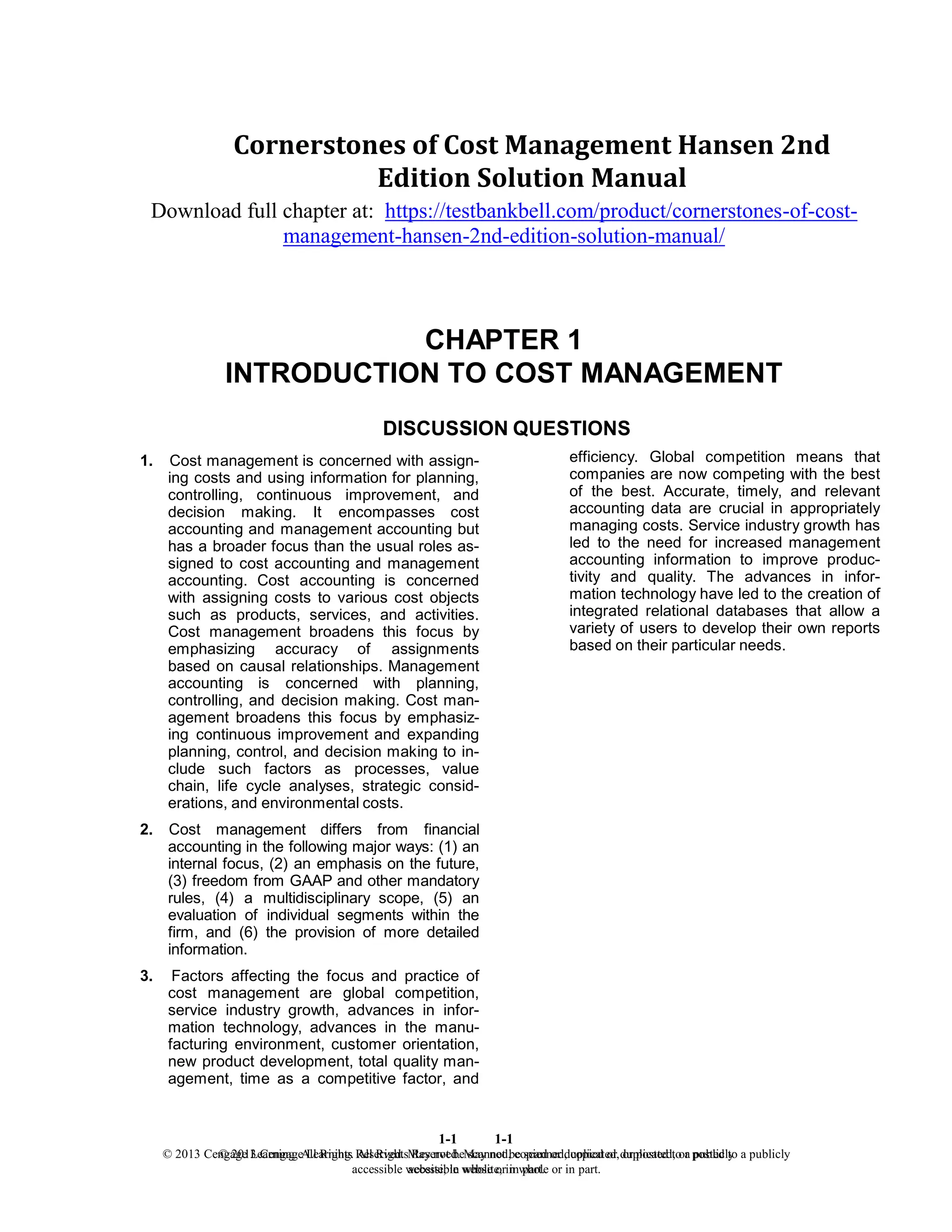 1-1
© 2013 Cengage Learning. All Rights Reserved. May not be scanned, copied or duplicated, or posted to a publicly
accessible website, in whole or in part.
1-1
© 2013 Cengage Learning. All Rights Reserved. May not be scanned, copied or duplicated, or posted to a publicly
accessible website, in whole or in part.
Cornerstones of Cost Management Hansen 2nd
Edition Solution Manual
Download full chapter at: https://testbankbell.com/product/cornerstones-of-cost-
management-hansen-2nd-edition-solution-manual/
CHAPTER 1
INTRODUCTION TO COST MANAGEMENT
DISCUSSION QUESTIONS
1. Cost management is concerned with assign-
ing costs and using information for planning,
controlling, continuous improvement, and
decision making. It encompasses cost
accounting and management accounting but
has a broader focus than the usual roles as-
signed to cost accounting and management
accounting. Cost accounting is concerned
with assigning costs to various cost objects
such as products, services, and activities.
Cost management broadens this focus by
emphasizing accuracy of assignments
based on causal relationships. Management
accounting is concerned with planning,
controlling, and decision making. Cost man-
agement broadens this focus by emphasiz-
ing continuous improvement and expanding
planning, control, and decision making to in-
clude such factors as processes, value
chain, life cycle analyses, strategic consid-
erations, and environmental costs.
2. Cost management differs from financial
accounting in the following major ways: (1) an
internal focus, (2) an emphasis on the future,
(3) freedom from GAAP and other mandatory
rules, (4) a multidisciplinary scope, (5) an
evaluation of individual segments within the
firm, and (6) the provision of more detailed
information.
3. Factors affecting the focus and practice of
cost management are global competition,
service industry growth, advances in infor-
mation technology, advances in the manu-
facturing environment, customer orientation,
new product development, total quality man-
agement, time as a competitive factor, and
efficiency. Global competition means that
companies are now competing with the best
of the best. Accurate, timely, and relevant
accounting data are crucial in appropriately
managing costs. Service industry growth has
led to the need for increased management
accounting information to improve produc-
tivity and quality. The advances in infor-
mation technology have led to the creation of
integrated relational databases that allow a
variety of users to develop their own reports
based on their particular needs.
 