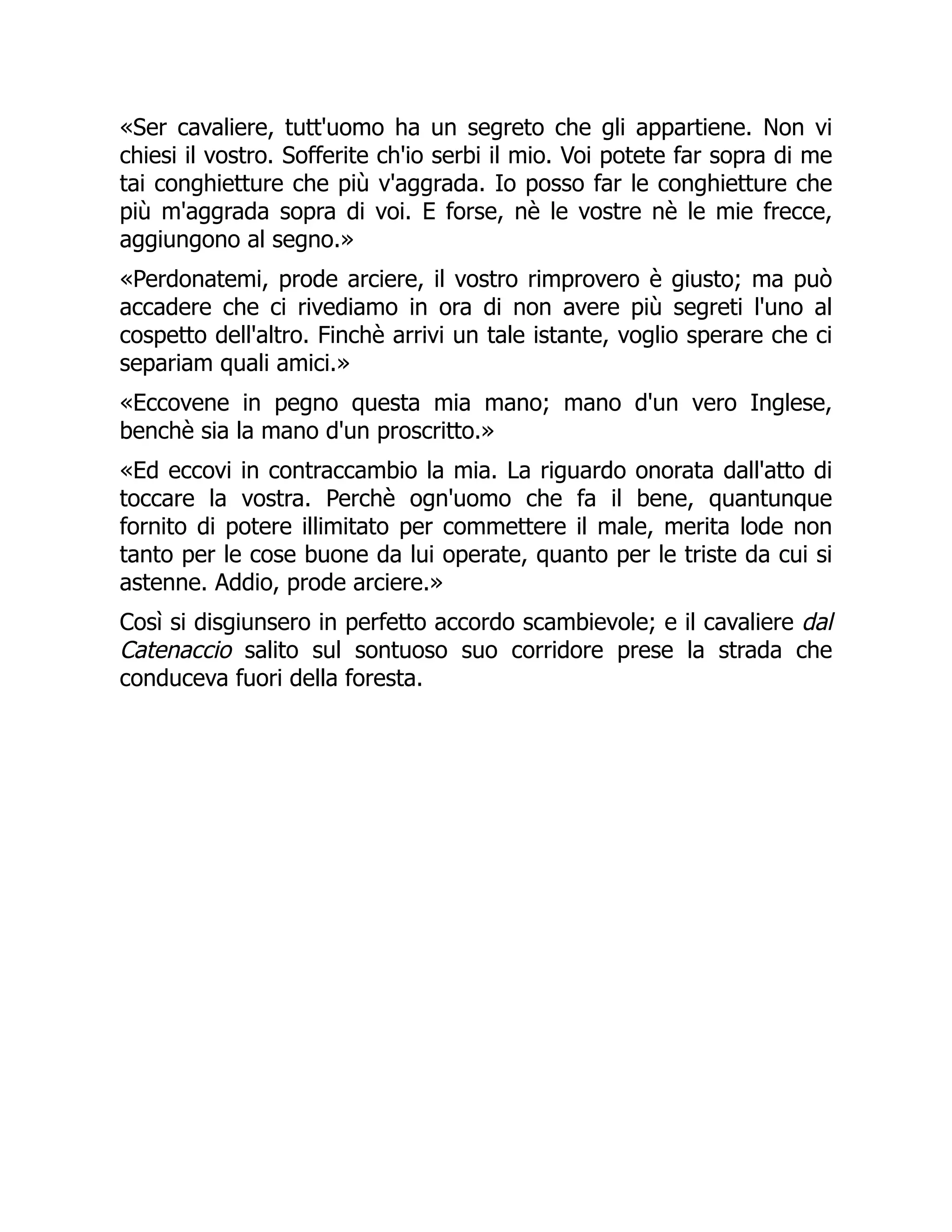 «Ser cavaliere, tutt'uomo ha un segreto che gli appartiene. Non vi
chiesi il vostro. Sofferite ch'io serbi il mio. Voi potete far sopra di me
tai conghietture che più v'aggrada. Io posso far le conghietture che
più m'aggrada sopra di voi. E forse, nè le vostre nè le mie frecce,
aggiungono al segno.»
«Perdonatemi, prode arciere, il vostro rimprovero è giusto; ma può
accadere che ci rivediamo in ora di non avere più segreti l'uno al
cospetto dell'altro. Finchè arrivi un tale istante, voglio sperare che ci
separiam quali amici.»
«Eccovene in pegno questa mia mano; mano d'un vero Inglese,
benchè sia la mano d'un proscritto.»
«Ed eccovi in contraccambio la mia. La riguardo onorata dall'atto di
toccare la vostra. Perchè ogn'uomo che fa il bene, quantunque
fornito di potere illimitato per commettere il male, merita lode non
tanto per le cose buone da lui operate, quanto per le triste da cui si
astenne. Addio, prode arciere.»
Così si disgiunsero in perfetto accordo scambievole; e il cavaliere dal
Catenaccio salito sul sontuoso suo corridore prese la strada che
conduceva fuori della foresta.
 