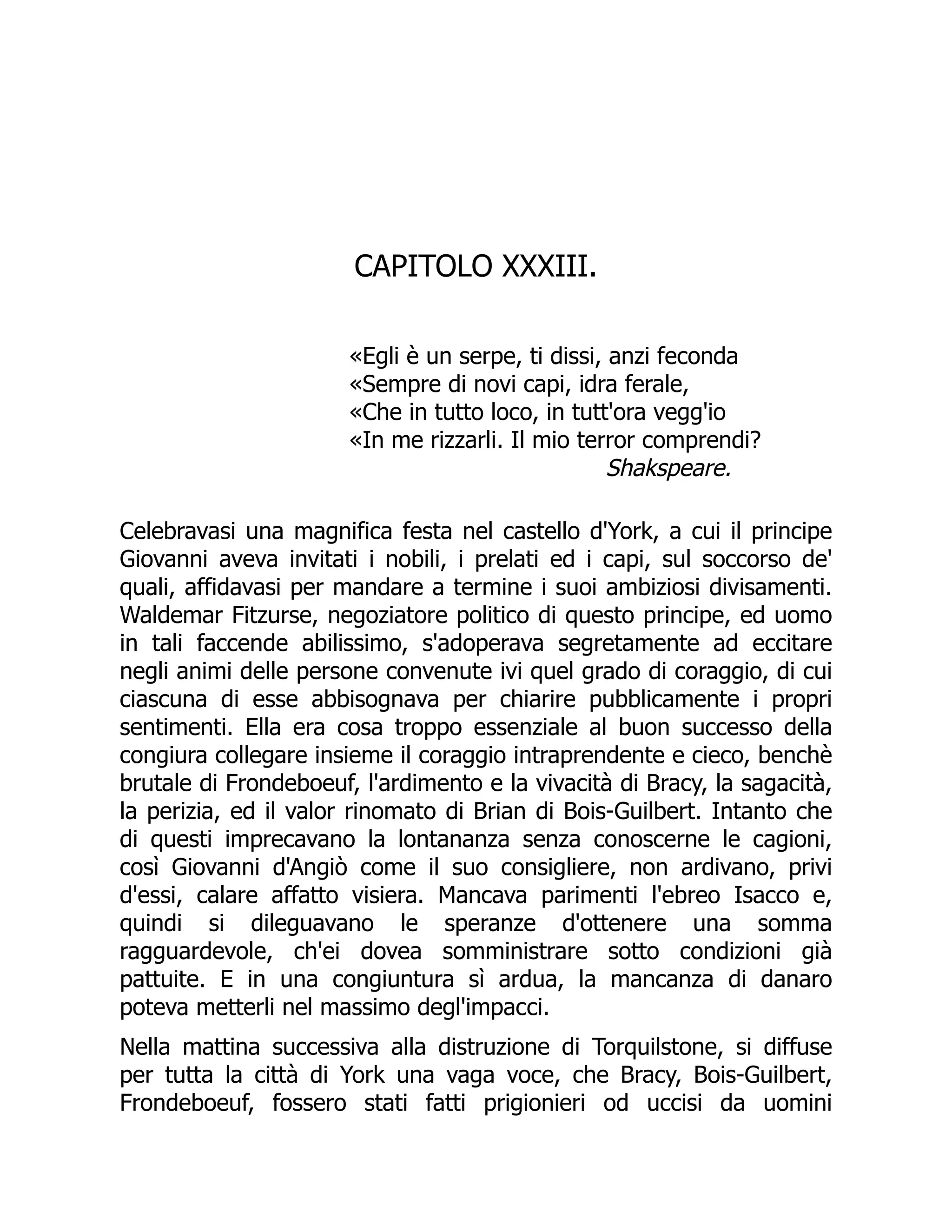 CAPITOLO XXXIII.
«Egli è un serpe, ti dissi, anzi feconda
«Sempre di novi capi, idra ferale,
«Che in tutto loco, in tutt'ora vegg'io
«In me rizzarli. Il mio terror comprendi?
Shakspeare.
Celebravasi una magnifica festa nel castello d'York, a cui il principe
Giovanni aveva invitati i nobili, i prelati ed i capi, sul soccorso de'
quali, affidavasi per mandare a termine i suoi ambiziosi divisamenti.
Waldemar Fitzurse, negoziatore politico di questo principe, ed uomo
in tali faccende abilissimo, s'adoperava segretamente ad eccitare
negli animi delle persone convenute ivi quel grado di coraggio, di cui
ciascuna di esse abbisognava per chiarire pubblicamente i propri
sentimenti. Ella era cosa troppo essenziale al buon successo della
congiura collegare insieme il coraggio intraprendente e cieco, benchè
brutale di Frondeboeuf, l'ardimento e la vivacità di Bracy, la sagacità,
la perizia, ed il valor rinomato di Brian di Bois-Guilbert. Intanto che
di questi imprecavano la lontananza senza conoscerne le cagioni,
così Giovanni d'Angiò come il suo consigliere, non ardivano, privi
d'essi, calare affatto visiera. Mancava parimenti l'ebreo Isacco e,
quindi si dileguavano le speranze d'ottenere una somma
ragguardevole, ch'ei dovea somministrare sotto condizioni già
pattuite. E in una congiuntura sì ardua, la mancanza di danaro
poteva metterli nel massimo degl'impacci.
Nella mattina successiva alla distruzione di Torquilstone, si diffuse
per tutta la città di York una vaga voce, che Bracy, Bois-Guilbert,
Frondeboeuf, fossero stati fatti prigionieri od uccisi da uomini
 