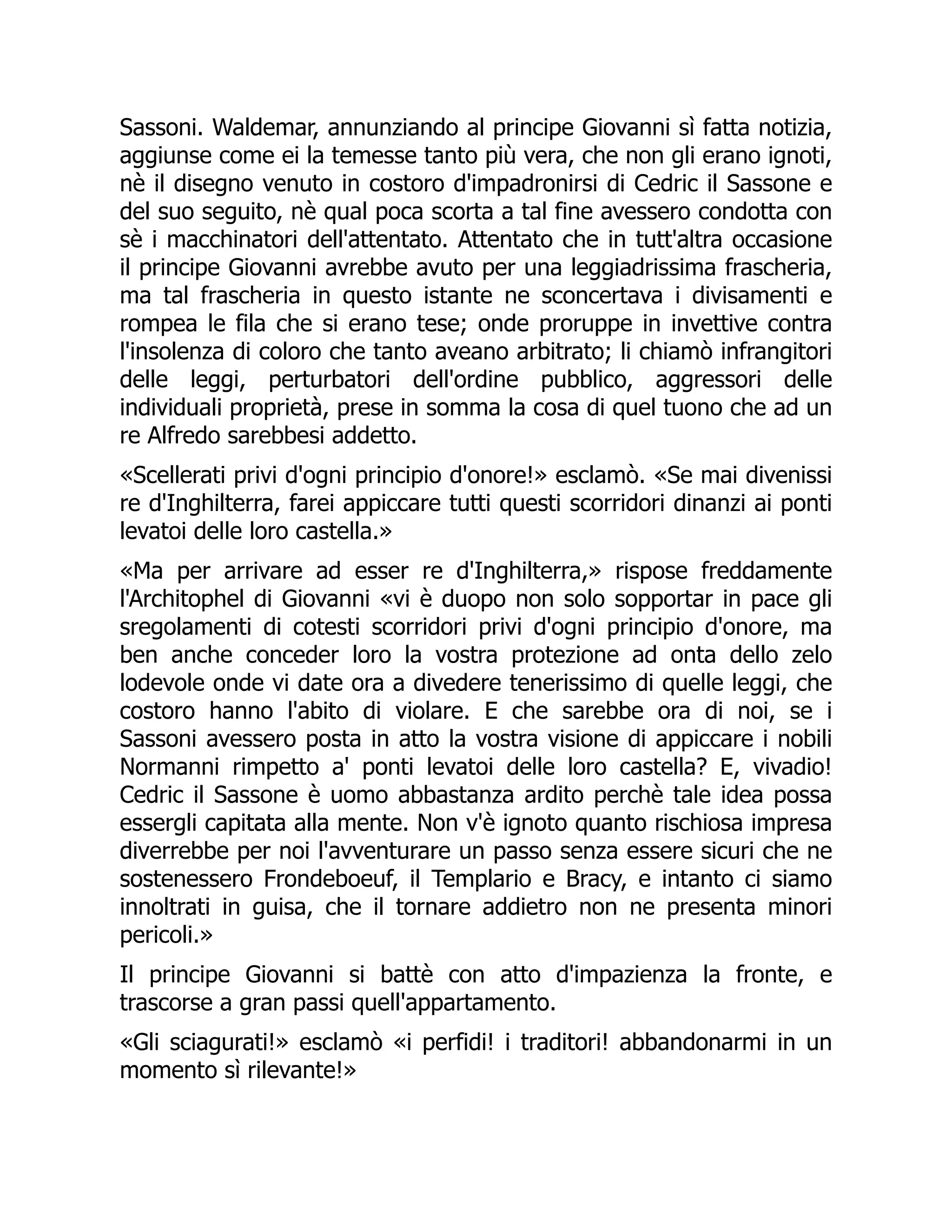 Sassoni. Waldemar, annunziando al principe Giovanni sì fatta notizia,
aggiunse come ei la temesse tanto più vera, che non gli erano ignoti,
nè il disegno venuto in costoro d'impadronirsi di Cedric il Sassone e
del suo seguito, nè qual poca scorta a tal fine avessero condotta con
sè i macchinatori dell'attentato. Attentato che in tutt'altra occasione
il principe Giovanni avrebbe avuto per una leggiadrissima frascheria,
ma tal frascheria in questo istante ne sconcertava i divisamenti e
rompea le fila che si erano tese; onde proruppe in invettive contra
l'insolenza di coloro che tanto aveano arbitrato; li chiamò infrangitori
delle leggi, perturbatori dell'ordine pubblico, aggressori delle
individuali proprietà, prese in somma la cosa di quel tuono che ad un
re Alfredo sarebbesi addetto.
«Scellerati privi d'ogni principio d'onore!» esclamò. «Se mai divenissi
re d'Inghilterra, farei appiccare tutti questi scorridori dinanzi ai ponti
levatoi delle loro castella.»
«Ma per arrivare ad esser re d'Inghilterra,» rispose freddamente
l'Architophel di Giovanni «vi è duopo non solo sopportar in pace gli
sregolamenti di cotesti scorridori privi d'ogni principio d'onore, ma
ben anche conceder loro la vostra protezione ad onta dello zelo
lodevole onde vi date ora a divedere tenerissimo di quelle leggi, che
costoro hanno l'abito di violare. E che sarebbe ora di noi, se i
Sassoni avessero posta in atto la vostra visione di appiccare i nobili
Normanni rimpetto a' ponti levatoi delle loro castella? E, vivadio!
Cedric il Sassone è uomo abbastanza ardito perchè tale idea possa
essergli capitata alla mente. Non v'è ignoto quanto rischiosa impresa
diverrebbe per noi l'avventurare un passo senza essere sicuri che ne
sostenessero Frondeboeuf, il Templario e Bracy, e intanto ci siamo
innoltrati in guisa, che il tornare addietro non ne presenta minori
pericoli.»
Il principe Giovanni si battè con atto d'impazienza la fronte, e
trascorse a gran passi quell'appartamento.
«Gli sciagurati!» esclamò «i perfidi! i traditori! abbandonarmi in un
momento sì rilevante!»
 