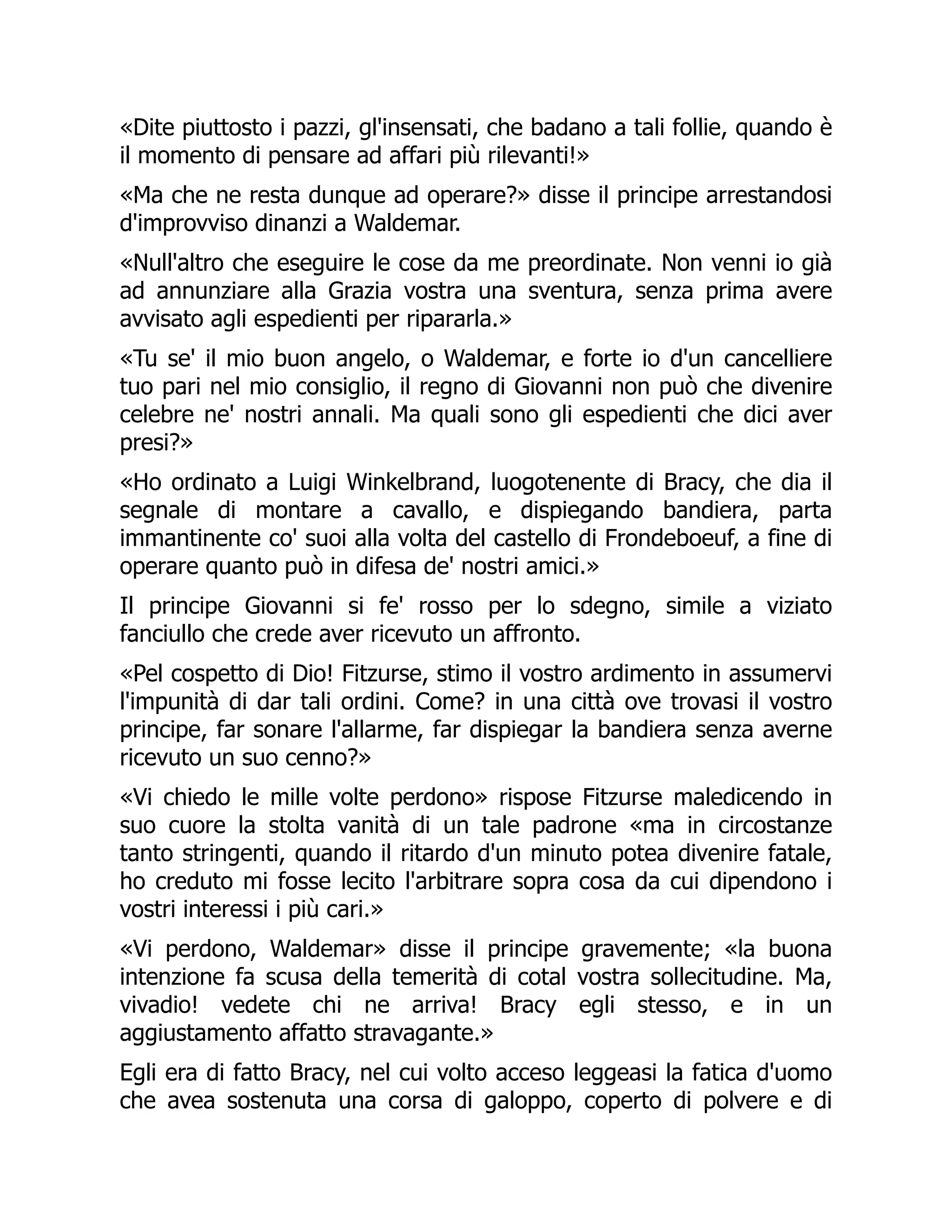 «Dite piuttosto i pazzi, gl'insensati, che badano a tali follie, quando è
il momento di pensare ad affari più rilevanti!»
«Ma che ne resta dunque ad operare?» disse il principe arrestandosi
d'improvviso dinanzi a Waldemar.
«Null'altro che eseguire le cose da me preordinate. Non venni io già
ad annunziare alla Grazia vostra una sventura, senza prima avere
avvisato agli espedienti per ripararla.»
«Tu se' il mio buon angelo, o Waldemar, e forte io d'un cancelliere
tuo pari nel mio consiglio, il regno di Giovanni non può che divenire
celebre ne' nostri annali. Ma quali sono gli espedienti che dici aver
presi?»
«Ho ordinato a Luigi Winkelbrand, luogotenente di Bracy, che dia il
segnale di montare a cavallo, e dispiegando bandiera, parta
immantinente co' suoi alla volta del castello di Frondeboeuf, a fine di
operare quanto può in difesa de' nostri amici.»
Il principe Giovanni si fe' rosso per lo sdegno, simile a viziato
fanciullo che crede aver ricevuto un affronto.
«Pel cospetto di Dio! Fitzurse, stimo il vostro ardimento in assumervi
l'impunità di dar tali ordini. Come? in una città ove trovasi il vostro
principe, far sonare l'allarme, far dispiegar la bandiera senza averne
ricevuto un suo cenno?»
«Vi chiedo le mille volte perdono» rispose Fitzurse maledicendo in
suo cuore la stolta vanità di un tale padrone «ma in circostanze
tanto stringenti, quando il ritardo d'un minuto potea divenire fatale,
ho creduto mi fosse lecito l'arbitrare sopra cosa da cui dipendono i
vostri interessi i più cari.»
«Vi perdono, Waldemar» disse il principe gravemente; «la buona
intenzione fa scusa della temerità di cotal vostra sollecitudine. Ma,
vivadio! vedete chi ne arriva! Bracy egli stesso, e in un
aggiustamento affatto stravagante.»
Egli era di fatto Bracy, nel cui volto acceso leggeasi la fatica d'uomo
che avea sostenuta una corsa di galoppo, coperto di polvere e di
 