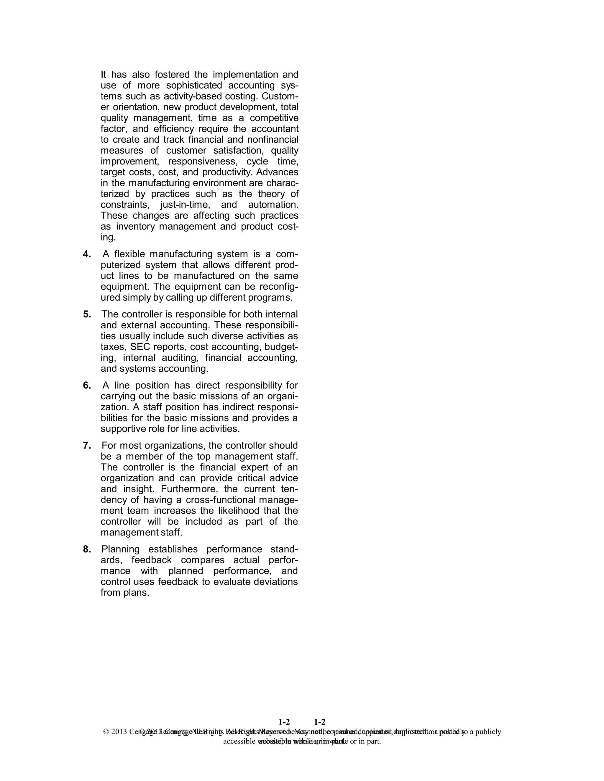 1-2
© 2013 Cengage Learning. All Rights Reserved. May not be scanned, copied or duplicated, or posted to a publicly
accessible website, in whole or in part.
1-2
© 2013 Cengage Learning. All Rights Reserved. May not be scanned, copied or duplicated, or posted to a publicly
accessible website, in whole or in part.
It has also fostered the implementation and
use of more sophisticated accounting sys-
tems such as activity-based costing. Custom-
er orientation, new product development, total
quality management, time as a competitive
factor, and efficiency require the accountant
to create and track financial and nonfinancial
measures of customer satisfaction, quality
improvement, responsiveness, cycle time,
target costs, cost, and productivity. Advances
in the manufacturing environment are charac-
terized by practices such as the theory of
constraints, just-in-time, and automation.
These changes are affecting such practices
as inventory management and product cost-
ing.
4. A flexible manufacturing system is a com-
puterized system that allows different prod-
uct lines to be manufactured on the same
equipment. The equipment can be reconfig-
ured simply by calling up different programs.
5. The controller is responsible for both internal
and external accounting. These responsibili-
ties usually include such diverse activities as
taxes, SEC reports, cost accounting, budget-
ing, internal auditing, financial accounting,
and systems accounting.
6. A line position has direct responsibility for
carrying out the basic missions of an organi-
zation. A staff position has indirect responsi-
bilities for the basic missions and provides a
supportive role for line activities.
7. For most organizations, the controller should
be a member of the top management staff.
The controller is the financial expert of an
organization and can provide critical advice
and insight. Furthermore, the current ten-
dency of having a cross-functional manage-
ment team increases the likelihood that the
controller will be included as part of the
management staff.
8. Planning establishes performance stand-
ards, feedback compares actual perfor-
mance with planned performance, and
control uses feedback to evaluate deviations
from plans.
 