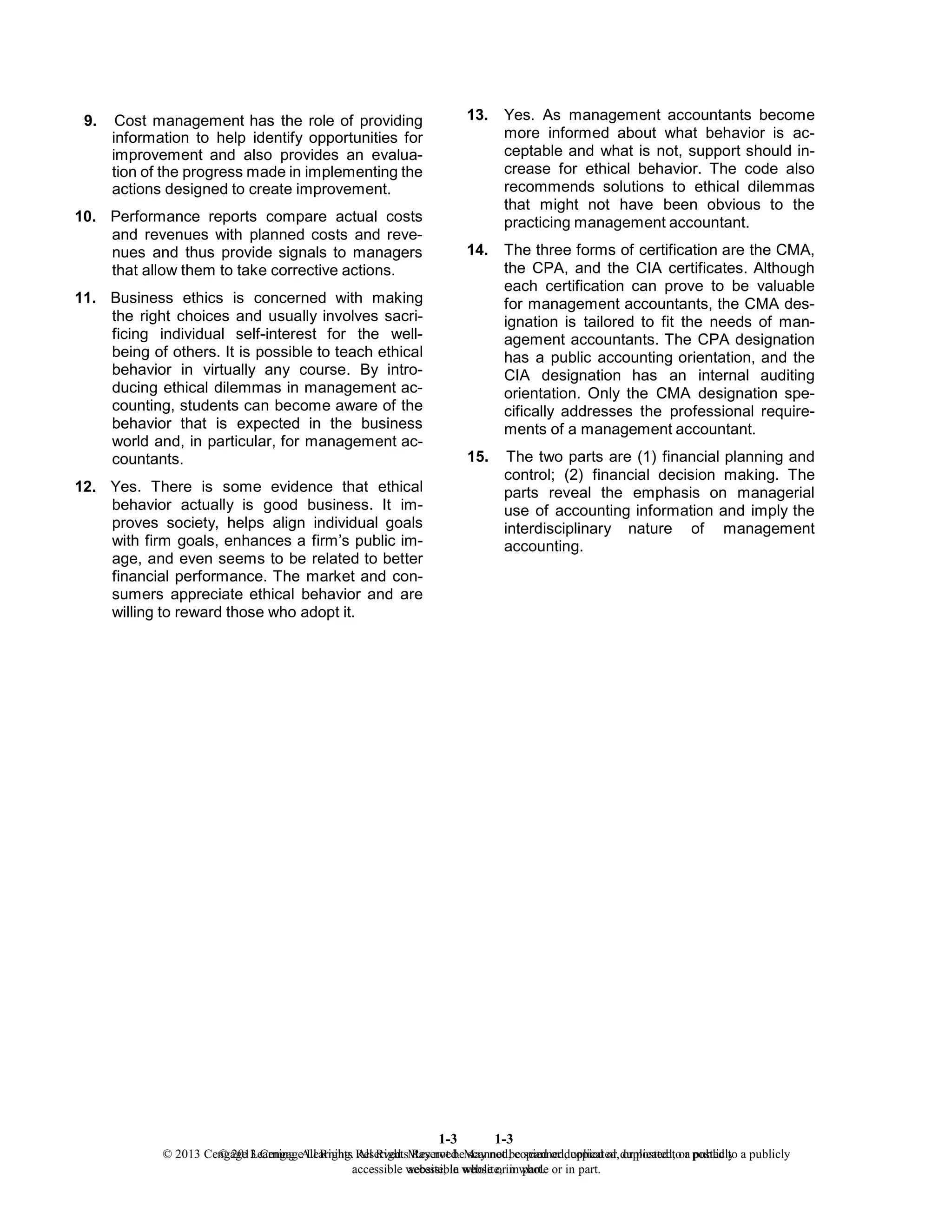1-3
© 2013 Cengage Learning. All Rights Reserved. May not be scanned, copied or duplicated, or posted to a publicly
accessible website, in whole or in part.
1-3
© 2013 Cengage Learning. All Rights Reserved. May not be scanned, copied or duplicated, or posted to a publicly
accessible website, in whole or in part.
9. Cost management has the role of providing
information to help identify opportunities for
improvement and also provides an evalua-
tion of the progress made in implementing the
actions designed to create improvement.
10. Performance reports compare actual costs
and revenues with planned costs and reve-
nues and thus provide signals to managers
that allow them to take corrective actions.
11. Business ethics is concerned with making
the right choices and usually involves sacri-
ficing individual self-interest for the well-
being of others. It is possible to teach ethical
behavior in virtually any course. By intro-
ducing ethical dilemmas in management ac-
counting, students can become aware of the
behavior that is expected in the business
world and, in particular, for management ac-
countants.
12. Yes. There is some evidence that ethical
behavior actually is good business. It im-
proves society, helps align individual goals
with firm goals, enhances a firm’s public im-
age, and even seems to be related to better
financial performance. The market and con-
sumers appreciate ethical behavior and are
willing to reward those who adopt it.
13. Yes. As management accountants become
more informed about what behavior is ac-
ceptable and what is not, support should in-
crease for ethical behavior. The code also
recommends solutions to ethical dilemmas
that might not have been obvious to the
practicing management accountant.
14. The three forms of certification are the CMA,
the CPA, and the CIA certificates. Although
each certification can prove to be valuable
for management accountants, the CMA des-
ignation is tailored to fit the needs of man-
agement accountants. The CPA designation
has a public accounting orientation, and the
CIA designation has an internal auditing
orientation. Only the CMA designation spe-
cifically addresses the professional require-
ments of a management accountant.
15. The two parts are (1) financial planning and
control; (2) financial decision making. The
parts reveal the emphasis on managerial
use of accounting information and imply the
interdisciplinary nature of management
accounting.
 