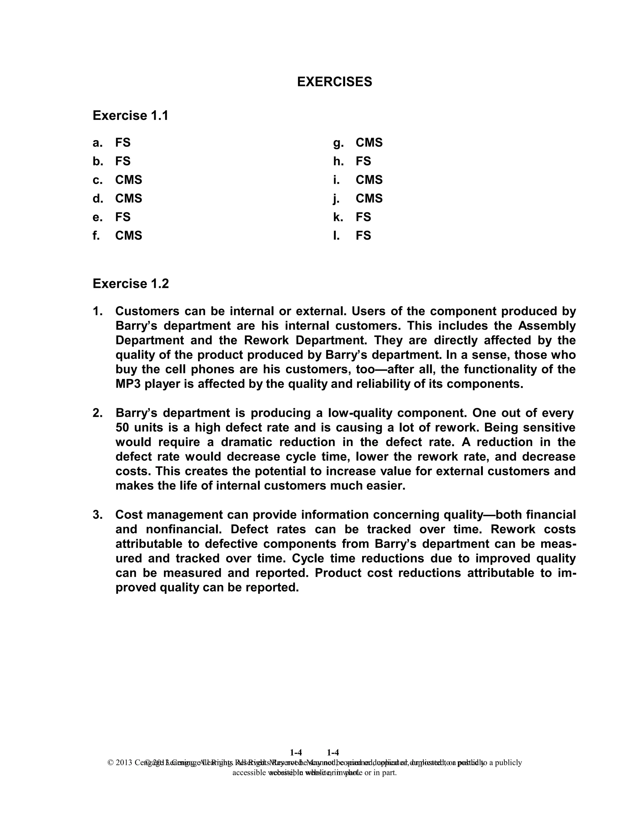 1-4
© 2013 Cengage Learning. All Rights Reserved. May not be scanned, copied or duplicated, or posted to a publicly
accessible website, in whole or in part.
1-4
© 2013 Cengage Learning. All Rights Reserved. May not be scanned, copied or duplicated, or posted to a publicly
accessible website, in whole or in part.
EXERCISES
Exercise 1.1
a. FS g. CMS
b. FS h. FS
c. CMS i. CMS
d. CMS j. CMS
e. FS k. FS
f. CMS l. FS
Exercise 1.2
1. Customers can be internal or external. Users of the component produced by
Barry’s department are his internal customers. This includes the Assembly
Department and the Rework Department. They are directly affected by the
quality of the product produced by Barry’s department. In a sense, those who
buy the cell phones are his customers, too—after all, the functionality of the
MP3 player is affected by the quality and reliability of its components.
2. Barry’s department is producing a low-quality component. One out of every
50 units is a high defect rate and is causing a lot of rework. Being sensitive
would require a dramatic reduction in the defect rate. A reduction in the
defect rate would decrease cycle time, lower the rework rate, and decrease
costs. This creates the potential to increase value for external customers and
makes the life of internal customers much easier.
3. Cost management can provide information concerning quality—both financial
and nonfinancial. Defect rates can be tracked over time. Rework costs
attributable to defective components from Barry’s department can be meas-
ured and tracked over time. Cycle time reductions due to improved quality
can be measured and reported. Product cost reductions attributable to im-
proved quality can be reported.
 