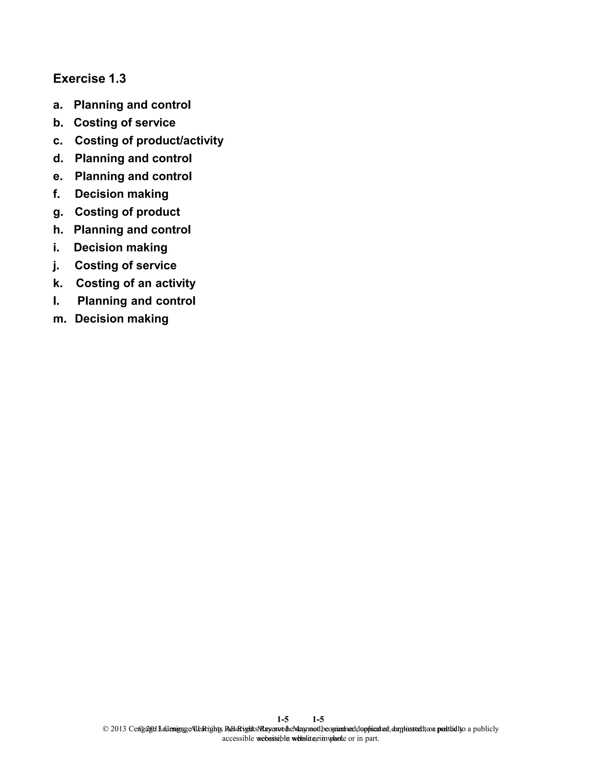 1-5
© 2013 Cengage Learning. All Rights Reserved. May not be scanned, copied or duplicated, or posted to a publicly
accessible website, in whole or in part.
1-5
© 2013 Cengage Learning. All Rights Reserved. May not be scanned, copied or duplicated, or posted to a publicly
accessible website, in whole or in part.
Exercise 1.3
a. Planning and control
b. Costing of service
c. Costing of product/activity
d. Planning and control
e. Planning and control
f. Decision making
g. Costing of product
h. Planning and control
i. Decision making
j. Costing of service
k. Costing of an activity
l. Planning and control
m. Decision making
 