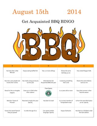 August 15th 2014
Get Acquainted BBQ BINGO	
  
	
  
B	
   I	
   N	
   G	
   O	
  
	
   	
   	
   	
   	
  
Has	
  had	
  a	
  Bar	
  or	
  Bat	
  
Mitzvah	
  
	
  
Enjoys	
  eating	
  Gefilte	
  fish	
   Has	
  2	
  or	
  more	
  siblings	
   Shares	
  the	
  same	
  
Birthday	
  as	
  me	
  
Has	
  visited	
  Niagara	
  Falls	
  
	
   	
   	
   	
   	
  
Has	
  met	
  5	
  new	
  people	
  and	
  
knows	
  their	
  names	
  
Has	
  made	
  a	
  long	
  journey	
  by	
  
car	
  this	
  year	
  
Attended	
  the	
  Get	
  
Acquainted	
  BBQ	
  last	
  year	
  
Is	
  wearing	
  something	
  
that	
  is	
  red	
  
Shares	
  the	
  same	
  Hebrew	
  
name	
  as	
  me	
  
	
   	
   Free	
  Space	
   	
   	
  
Roots	
  for	
  the	
  Los	
  Angeles	
  
Clippers	
  
Grew	
  up	
  in	
  a	
  faith	
  other	
  
than	
  Judaism	
  
	
  	
  
Is	
  21	
  years	
  old	
  or	
  more	
   Says	
  that	
  summer	
  is	
  their	
  
favorite	
  season	
  
	
  
	
   	
   	
   	
   	
  
Watches	
  “Game	
  of	
  
Thrones”	
  
Received	
  a	
  trophy	
  this	
  year:	
  
Specify.	
  
Has	
  been	
  to	
  Israel	
   Is	
  a	
  current	
  member	
  of	
  
Temple	
  Beth	
  Israel	
  
Is	
  from	
  the	
  same	
  Birth	
  place	
  
as	
  me:	
  Specify	
  
	
   	
   	
   	
   	
  
Knows	
  the	
  Jewish	
  festival	
  
that	
  just	
  passed	
  
Is	
  under	
  the	
  age	
  of	
  10	
   Can	
  speak	
  another	
  
language:	
  Specify	
  
Enjoys	
  Starbucks	
   Has	
  been	
  to	
  a	
  Shabbat	
  under	
  
the	
  Stars	
  before.	
  
	
  
 