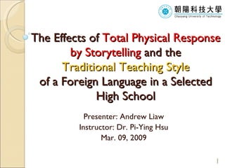 T he  Effects of  Total Physical Response by Storytelling  and the   Traditional Teaching Style   of a Foreign Language in a Selected High School Presenter: Andrew Liaw Instructor: Dr. Pi-Ying Hsu Mar. 09, 2009 