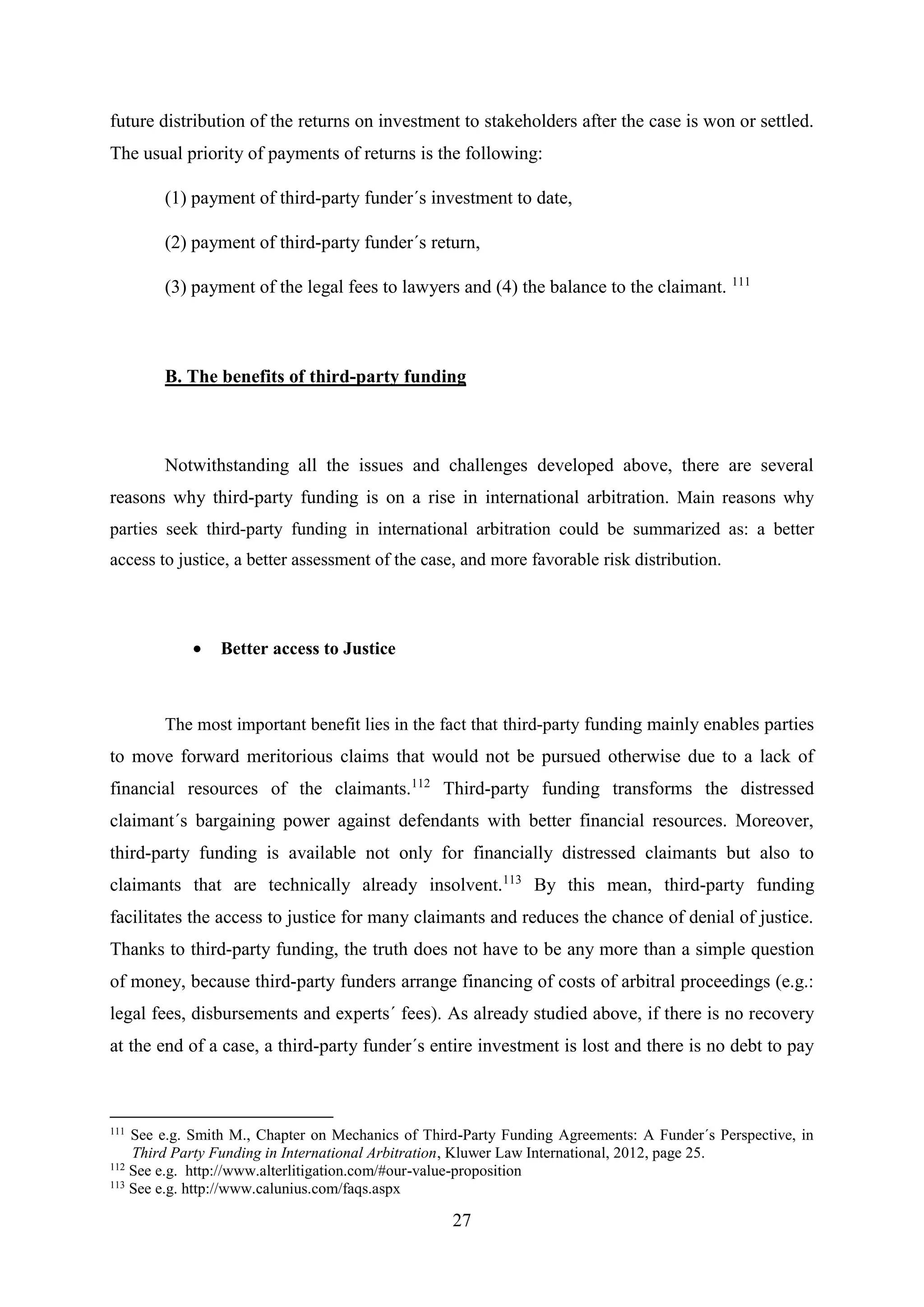 27
future distribution of the returns on investment to stakeholders after the case is won or settled.
The usual priority of payments of returns is the following:
(1) payment of third-party funder´s investment to date,
(2) payment of third-party funder´s return,
(3) payment of the legal fees to lawyers and (4) the balance to the claimant. 111
B. The benefits of third-party funding
Notwithstanding all the issues and challenges developed above, there are several
reasons why third-party funding is on a rise in international arbitration. Main reasons why
parties seek third-party funding in international arbitration could be summarized as: a better
access to justice, a better assessment of the case, and more favorable risk distribution.
 Better access to Justice
The most important benefit lies in the fact that third-party funding mainly enables parties
to move forward meritorious claims that would not be pursued otherwise due to a lack of
financial resources of the claimants.112
Third-party funding transforms the distressed
claimant´s bargaining power against defendants with better financial resources. Moreover,
third-party funding is available not only for financially distressed claimants but also to
claimants that are technically already insolvent.113
By this mean, third-party funding
facilitates the access to justice for many claimants and reduces the chance of denial of justice.
Thanks to third-party funding, the truth does not have to be any more than a simple question
of money, because third-party funders arrange financing of costs of arbitral proceedings (e.g.:
legal fees, disbursements and experts´ fees). As already studied above, if there is no recovery
at the end of a case, a third-party funder´s entire investment is lost and there is no debt to pay
111
See e.g. Smith M., Chapter on Mechanics of Third-Party Funding Agreements: A Funder´s Perspective, in
Third Party Funding in International Arbitration, Kluwer Law International, 2012, page 25.
112
See e.g. http://www.alterlitigation.com/#our-value-proposition
113
See e.g. http://www.calunius.com/faqs.aspx
 