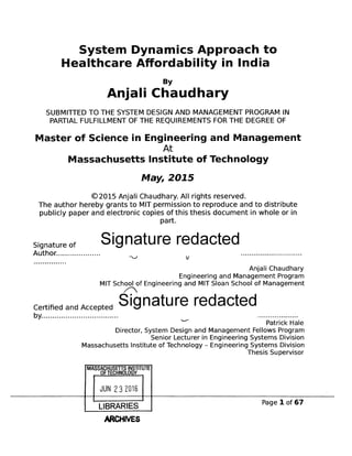 System Dynamics Approach to
Healthcare Affordability in India
By
Anjali Chaudhary
SUBMITTED TO THE SYSTEM DESIGN AND MANAGEMENT PROGRAM IN
PARTIAL FULFILLMENT OF THE REQUIREMENTS FOR THE DEGREE OF
Master of Science in Engineering and Management
At
Massachusetts Institute of Technology
May, 2015
@2015 Anjali Chaudhary. All rights reserved.
The author hereby grants to MIT permission to reproduce and to distribute
publicly paper and electronic copies of this thesis document in whole or in
part.
Signature of Signature redacted
Author................ ............................
Anjali Chaudhary
Engineering and Management Program
MIT School of Engineering and MIT Sloan School of Management
/11N
Certified and Accepted Signature redacted
by.................................. ..................
Patrick Hale
Director, System Design and Management Fellows Program
Senior Lecturer in Engineering Systems Division
Massachusetts Institute of Technology - Engineering Systems Division
Thesis Supervisor
MASSACUET ILNSTITUTE
OF TECHNOLOGY
JUN 2 3 2016
LIBRARIES
ARCHIVES
I Page I of 67
 