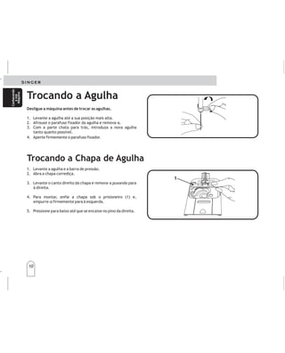 10
10
Conhecendo
asua
Máquina
Conhecendo
asua
Máquina
Desligue a máquina antes de trocar as agulhas.
1. Levante a agulha até a sua posição mais alta.
2. Afrouxe o parafuso fixador da agulha e remova-a.
3. Com a parte chata para trás, introduza a nova agulha
tanto quanto possível.
4. Aperte firmemente o parafuso fixador.
Desenchufelamáquinaantesdecambiarlasagujas.
1.
2
3
4
.
.
.
Elevelaagujaasuposiciónmásalta.
Aflojeeltornilloysaquelaaguja.
Conlaparteplanadelaagujamirandohaciaatrás,
insertelanuevaagujahastallegarasutope.
Ajusteeltornillofuertemente.
Trocando a Agulha
Cambiodeagujas Cambiodeagujas
Trocando a Chapa de Agulha
1. Levante a agulha e a barra de pressão.
2. Abra a chapa corrediça.
3. Levante o canto direito da chapa e remova-a puxando para
à direita.
4. Para montar, enfie a chapa sob o prisioneiro (1) e,
empurre-a firmemente para à esquerda.
5. Pressione para baixo até que se encaixe no pino da direita.
1.
2.cediza
3.c
4.
5.
Elevelaagujayelprensatelas.
Abralaplaacorr.
Subalaplaadeagujadesdelaesquinadeladerechay
quítelapordebajodelprensatelas.
Paracolocarla,deslíceladebajodelperno(1)y
presionehaciaelladoizquierdo.
Presionehastaqueencajeensusitio.
1
1
Cambiandolaplacaaguja Cambiandolaplacaaguja
Conozca
su
máquina
Conozca
su
máquina
 