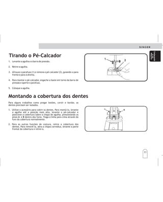 11
11
Conhecendo
asua
Máquina
Conhecendo
asua
Máquina
Tirando o Pé-Calcador
1
3
4
.
.
.
Elevelaagujayelprensatelas.
2Retirelaaguja.
Aflojeeltornillo(1)yquiteelprensatelas(2),guiándolohacia
ustedyaladerecha.
Parasustituirelprensatelas,engancheelzancoalrededorde
labarraprensatelasyajusteeltornilloconunamoneda.
5oloquelaaguja.
.
.C
1. Levante a agulha e a barra de pressão.
2. Retire a agulha.
3. Afrouxe o parafuso (1) e remova o pé-calcador (2), guiando-o para
frente e para à direita.
4. Para montar o pé-calcador, engache a haste em torno da barra de
pressão e aperte o parafuso.
5. Coloque a agulha.
1
1
2
2
Cambiodeprensatelas Cambiodeprensatelas
Montando a cobertura dos dentes
Para alguns trabalhos como pregar botões, cerzir e bordar, os
dentes precisam ser isolados.
1. Utilize o acessório para cobrir os dentes. Para montá-lo, levante
a agulha até a posição mais alta, levante o pé-calcador e
posicione a cobertura sobre a chapa de agulha, pressionando os
pinos e dentro dos furos. Traga a linha para cima através do
furo da cobertura normalmente.
2. Para as outras funções de costura, retire a cobertura dos
dentes. Para removê-la, abra a chapa corrediça, levante a parte
frontal da cobertura e retire-a.
A B
Paraalgunostrabajoscomo:Pegarbotones,zurcirobordar,los
dientesnecesitanseraislados.
1.Gireelvolantehastaquelaagujaseencuentreensu
posiciónmásaltaylevanteelpiecalzador.
Posicionelaplacacubreimpelentessobrelaplacaaguja,
presionandolosclavillos(A)y(B)dentrodeloshoyos.
Traigaelhilohaciaarriba,atravésdelaranuradelaplaca
cubreimpelentes.
2.Paraotrasfuncionesdecosturaretirelaplacacubre
impelentes.Abralaplacacorrediza,levantelapartefrontal
delaplacayremuévala.
Aislandolosdientes Aislandolosdientes
B
B
A
A
Conozca
su
máquina
Conozca
su
máquina
 