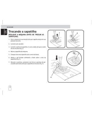 12
12
Cambiodelprensatelasde
colocacióninstantánea
Cambiodelprensatelasde
colocacióninstantánea
1. Gire o volante em sua direção até que a agulha esteja em sua
posição mais alta.
2. Levante o pé-calcador.
3. Levante a ponta da sapatilha (1) com o dedo até que se solte
do seu encaixe (Fig. 2).
4. Retire a sapatilha da máquina.
5. Coloque uma nova sapatilha sob o centro da haste.
6. Abaixe o pé-calcador alinhando a haste sobre o eixo da
sapatilha (Fig. 3).
7. Não gire o parafuso, pressione com força o parafuso do pé-
calcador para baixo até que a sapatilha se encaixe (Fig. 4).
1.
2
3.
4.
5.
6.
7.
.
Elevelaagujaasuposiciónmásalta,girandoelvolante
demanohaciausted.
Subaelprensatelasutilizandolapalancadelprensatelas
situadadetrásdelamáquina.
Presione(1)haciaarriba,
hastaqueéstesalgadesuanclaje(2).
Quiteelprensatelasdelamáquina.
Coloqueelnuevoprensatelasdebajodelcentrodesu
anclaje.
Bajelapalancadelprensatelascolocandoelanclaje
sobreelejedelprensatelas(3).
Nogireeltornilloensulugar,presioneeltornillo(4)
haciaabajofirmementehastaqueencajeensusitio.
coneldedoelprensatelas
Trocando a sapatilha
DESLIGUE A MÁQUINA ANTES DE TROCAR AS
SAPATILHAS.
DESLIGUE A MÁQUINA ANTES DE TROCAR AS
SAPATILHAS.
DESCONECTELAMÁQUINADELENCHUFEANTES
DECAMBIARLOSPRENSATELAS.
2
2
1
1
4
4
3
3
Conhecendo
asua
Máquina
Conhecendo
asua
Máquina
Conozca
su
máquina
Conozca
su
máquina
 