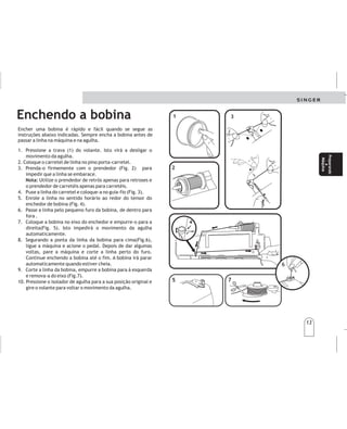 13
Preparando
a
Máquina
Preparando
a
Máquina
13
5
5
7
7
Enchendo a bobina
Encher uma bobina é rápido e fácil quando se segue as
instruções abaixo indicadas. Sempre encha a bobina antes de
passar a linha na máquina e na agulha.
1. Pressione a trava (1) do volante. Isto virá a desligar o
movimento da agulha.
2. Coloque o carretel de linha no pino porta-carretel.
3. Prenda-o firmemente com o prendedor (Fig. 2) para
impedir que a linha se embarace.
Utilize o prendedor de retrós apenas para retroses e
o prendedor de carretéis apenas para carretéis.
4. Puxe a linha do carretel e coloque-a no guia-fio (Fig. 3).
5. Enrole a linha no sentido horário ao redor do tensor do
enchedor de bobina (Fig. 4).
6. Passe a linha pelo pequeno furo da bobina, de dentro para
fora .
7. Coloque a bobina no eixo do enchedor e empurre-o para a
direita(Fig. 5). Isto impedirá o movimento da agulha
automaticamente.
8. Segurando a ponta da linha da bobina para cima(Fig.6),
ligue a máquina e acione o pedal. Depois de dar algumas
voltas, pare a máquina e corte a linha perto do furo.
Continue enchendo a bobina até o fim. A bobina irá parar
automaticamente quando estiver cheia.
9. Corte a linha da bobina, empurre a bobina para à esquerda
e remova-a do eixo (Fig.7).
10.
Nota:
Pressione o isolador de agulha para a sua posição original e
gire o volante para voltar o movimento da agulha.
1
1
3
3
4
4
2
2
6
6
Devanadodelabobina Devanadodelabobina
Devanarunabobinaesrápidoyfácilcuandosesiguenlas
intruccionesabajoindicadas.
Siempredevanelabobinaantesdeenhebrarlamáquinayla
aguja.
1.Presionehaciaadentroeldisco(1)delvolante.Esto
impediráelmovimientodelaaguja.
2.Coloqueelcarretedehiloenelportahilos.
3.Inserteelsujetador(2)firmementecontraelcarrete
paraimpedirqueseenredeelhilo.
4.Guíeelhilodelcarreteeinsérteloenlaguía(3).
5.Embobineelhiloenelsentidodelasagujasdelreloj
alrededordeldiscodetensión(4).
6.Paseelhilodesdedentroporelpequeñoagujerodel
bordedelabobina.
7.Coloquelabobinaensuejeyempújelohaciala
derecha.
8.Sujetandoelcabo,presioneelcontrolde
Velocidadeshastatenerlacantidaddehilodeseadaen
labobina(eldevanadosedetieneautomáticamenteal
llenarselabobina).
9.Corteelhilo,empujelabobinahacialaizquierday
sáqueladesueje.
10.Ajusteelvolantealaposicióndecosturapresionando
elbotóndeformaopuesta.
Prepare
su
máquina
Prepare
su
máquina
 