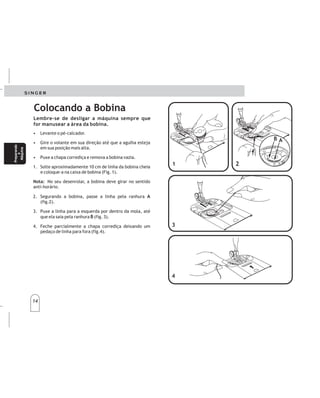 14
14
Colocando a Bobina
• Levante o pé-calcador.
• Gire o volante em sua direção até que a agulha esteja
em sua posição mais alta.
• Puxe a chapa corrediça e remova a bobina vazia.
1. Solte aproximadamente 10 cm de linha da bobina cheia
e coloque-a na caixa de bobina (Fig. 1).
No seu desenrolar, a bobina deve girar no sentido
anti-horário.
2. Segurando a bobina, passe a linha pela ranhura
(fig.2).
3. Puxe a linha para a esquerda por dentro da mola, até
que ela saia pela ranhura (fig. 3).
4. Feche parcialmente a chapa corrediça deixando um
pedaço de linha para fora (fig.4).
Nota:
A
B
Lembre-se de desligar a máquina sempre que
for manusear a área da bobina.
2
23
3
4
4
1
1
B
B
A
A
Colocacióndelabobina
Paracolocarlabobina,sigalassiguientesinstrucciones:
•Subaelprensatelas.
•Gireelvolantehaciaustedhastaquelaagujase
encuentreensuposiciónmáselevada.
•Abralaplacacorredizayretirelabobinavacia.
1.Tire10cm.dehilodelabobinaeinsértelaenlacaja
bobinacomosemuestra.
2.Sujetandolabobina,guíeelhiloporlarendija(A)y
posteriormenteporlaaberturadelaizquierda,
guiándoloalaabertura(B).
3.Tiredealgunoscms.dehilodiagonalmenteatravésde
labobinahacialaparteposteriordelamáquina.
4.Sujetandoelhiloporfuera,cierrelaplacacorrediza,
permitiendoqueelhilosalgaentrelarendijadela
placacorredizaylaplacaaguja.
Preparando
a
Máquina
Preparando
a
Máquina
Prepare
la
máquina
Prepare
la
máquina
 