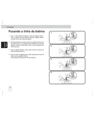 16
16
1. Com a mão esquerda segure a linha da agulha (Fig.1).
Gire o volante em sua direção fazendo a agulha descer
através do furo da chapa de agulha.
2. Continue girando o volante até que a agulha volte acima
da chapa (Fig. 2). Em seguida puxe levemente a linha da
agulha. Ela deve trazer para cima a linha da bobina em
forma de laço.
3. Com os dedos desfaça o laço, até encontrar a ponta da
linha da bobina (Fig. 3).
4. Puxe a linha da agulha para o lado esquerdo através da
abertura da sapatilha (Fig.4).
Puxe ambas as linhas para trás da máquina.
1.
2.
3.
4.
Sujeteelhilodelaagujasuavementeconlamano
izquierda(fig.1).Gireelvolantesuavementehacia
ustedintroduciendolaagujaenelagujerodela
placaaguja.
Continúeconestaoperaciónhastaqueelhilodela
bobinasalgaatravésdelaplacadeaguja(fig.2).
Tiresuavementedelhilodelaagujayéstasacaráel
hilodelabobinaenunlazo.
Abraellazoconlosdedosparaencontrarlapunta
delhilodelabobina(fig.3).
Guíeelhilodelaagujahaciaelladoizquierdoa
travésdelaranuradelprensatelas(fig.4).Tirede
amboshiloshacialaparteposteriordelamáquina.
1
1
2
2
3
3
4
4
Puxando a linha da bobina
Extraccióndelhilode
labobina
Extraccióndelhilode
labobina
Preparando
a
Máquina
Preparando
a
Máquina
Prepare
la
máquina
Prepare
la
máquina
 