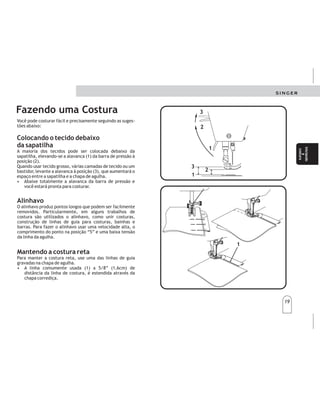 19
19
Você pode costurar fácil e precisamente seguindo as suges-
tões abaixo:
Fazendo uma Costura
Mantendo a costura reta
Para manter a costura reta, use uma das linhas de guia
gravadas na chapa de agulha.
• A linha comumente usada (1) a 5/8” (1,6cm) de
distância da linha de costura, é estendida através da
chapa corrediça.
Alinhavo
O alinhavo produz pontos longos que podem ser facilmente
removidos. Particularmente, em alguns trabalhos de
costura são utilizados o alinhavo, como unir costuras,
construção de linhas de guia para costuras, bainhas e
barras. Para fazer o alinhavo usar uma velocidade alta, o
comprimento do ponto na posição “5” e uma baixa tensão
da linha da agulha.
Colocando o tecido debaixo
da sapatilha
A maioria dos tecidos pode ser colocada debaixo da
sapatilha, elevando-se a alavanca (1) da barra de pressão à
posição (2).
Quando usar tecido grosso, várias camadas de tecido ou um
bastidor, levante a alavanca à posição (3), que aumentará o
espaço entre a sapatilha e a chapa de agulha.
• Abaixe totalmente a alavanca da barra de pressão e
você estará pronta para costurar.
3
3
2
2
1
1
3
3
2
2
1
1
1
1
Comienze
a
coser
Comienze
a
coser
Iniciando
a
costura
Iniciando
a
costura
Siguiendolasindicacionessiguientes,podrárealizar
costurasconfacilidadyprecisión.
Lamayoríadelastelaspuedencolocarsedebajodel
prensatelas,subiendoelelevadordelprensatelas(1)
hastasuposiciónnormal"Up"(2).Cuandoseutiliceuna
telagruesca,devariascapasounarodebordar,subael
elevadorhastasuposiciónalta(3);deestemodose
aumentaelespacioentreelprensatelasylaplacaaguja.
•Bajeelelevadordelprensatelasensutotalidady
estarápreparadaparacoser.
Preparacióndeunacostura
Colocacióndelateladebajo
delprensatelas
Colocacióndelateladebajo
delprensatelas
Elhivanadoconalfileresyamanosonlosmediossimples
derealizarcosturasprovisionalesantesdecosera
máquina.
•Parahilvanarconalfileres,insertealfileresenla
líneadecostura.NUNCAcoloquealfileressobreel
reversodelatelaencontactoconlosdientes
impelentes.Nocosasobrelosalfileres;sáquelossegún
cosa.
•Parahilvanaramano,cosapuntadaslargasyflojas
quesepuedanquitarfacilmente.
Hilvanado
Comomantenerlascosturasrectas
Paradirigirlascosturasenlínearecta,utiliceunadelas
líneas-guíadelaplacaaguja.
•Lalíneautilizadaconmásfrecuencia(1),1,6cmde
margendecostura,seextiendesobrelaplacaaguja.
 