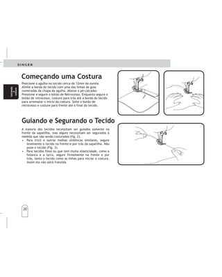 20
20
Iniciando
a
costura
Iniciando
a
costura
Posicione a agulha no tecido cerca de 12mm da ourela.
Alinhe a borda do tecido com uma das linhas de guia
numeradas da chapa da agulha. Abaixe o pé-calcador.
Pressione e segure o botão de Retrocesso. Enquanto segura o
botão de retrocesso, costure para trás até a borda do tecido
para arrematar o início da costura. Solte o botão de
retrocesso e costure para frente até o final do tecido.
A maioria dos tecidos necessitam ser guiados somente na
frente da sapatilha, mas alguns necessitam ser segurados à
medida que vão sendo costurados (fig. 2).
• Para tricô e outras malhas sintéticas similares, segure
levemente o tecido na frente e por trás da sapatilha. Não
puxe o tecido (Fig. 3).
• Para tecidos finos ou que tem muita elasticidade, como a
helanca e a lycra, segure firmemente na frente e por
trás, tanto o tecido como as linhas para iniciar a costura.
Assim ela não sairá franzida.
Coloquelateladebajodelprensatelasa12mm.Del
fondodelatela.Bajeelprensatelas.
Pulsandoelbotónderetrocesosituadoenel
centrodelselectordelargodepuntadas,cosahaciaatrás
hastaelfondodelatelaparareforzarlacostura.
Mantengaelbotónpresionadohastaquelaspuntadas
lleguenalfondodelatela.Suelteelbotónparacoser
haciaadelante.
Lamayoríadelastelassólamentenecesitanserdirigidos
pordelantedelprensatelas.Otros,sinembargo,precisan
ayudamientrassecosen.
•Paracosertricotyotrastelassimilaresdepunto
sintético,apliqueunaligeratensiónagarrándolopor
delanteypordetrásdelprensatelasparamantenerlo
tensomientrascose.Notiredelatela.
•Paragénerosfinosoconmuchaelasticidad,comola
lycra,alempezarlacostura,sujeteconfirmeza
adelanteyatrástantoelgénerocomoloshilos.Asíla
costuranosaldráfruncida.
Começando uma Costura
Guiando e Segurando o Tecido
Comienceacoser Comienceacoser
Guiandoysujetandolatela Guiandoysujetandolatela
Comienze
a
coser
Comienze
a
coser
 
